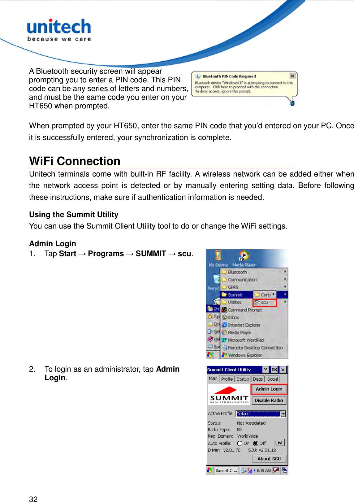  32  A Bluetooth security screen will appear prompting you to enter a PIN code. This PIN code can be any series of letters and numbers, and must be the same code you enter on your HT650 when prompted.  When prompted by your HT650, enter the same PIN code that you’d entered on your PC. Once it is successfully entered, your synchronization is complete.  WiFi Connection Unitech terminals come with built-in RF facility. A wireless network can be added either when the  network  access  point  is  detected  or  by  manually  entering  setting  data.  Before  following these instructions, make sure if authentication information is needed. Using the Summit Utility You can use the Summit Client Utility tool to do or change the WiFi settings. Admin Login 1.  Tap Start → Programs → SUMMIT → scu.  2.  To login as an administrator, tap Admin Login.  