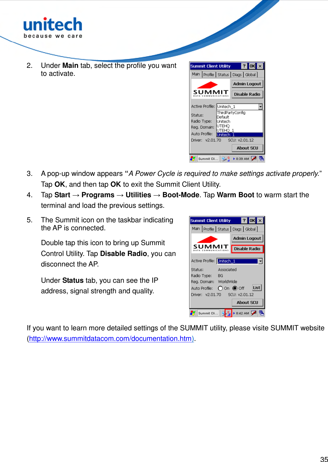  35  2.  Under Main tab, select the profile you want to activate.  3.  A pop-up window appears “A Power Cycle is required to make settings activate properly.” Tap OK, and then tap OK to exit the Summit Client Utility. 4.  Tap Start → Programs → Utilities → Boot-Mode. Tap Warm Boot to warm start the terminal and load the previous settings. 5.  The Summit icon on the taskbar indicating the AP is connected. Double tap this icon to bring up Summit Control Utility. Tap Disable Radio, you can disconnect the AP. Under Status tab, you can see the IP address, signal strength and quality.  If you want to learn more detailed settings of the SUMMIT utility, please visite SUMMIT website (http://www.summitdatacom.com/documentation.htm). 