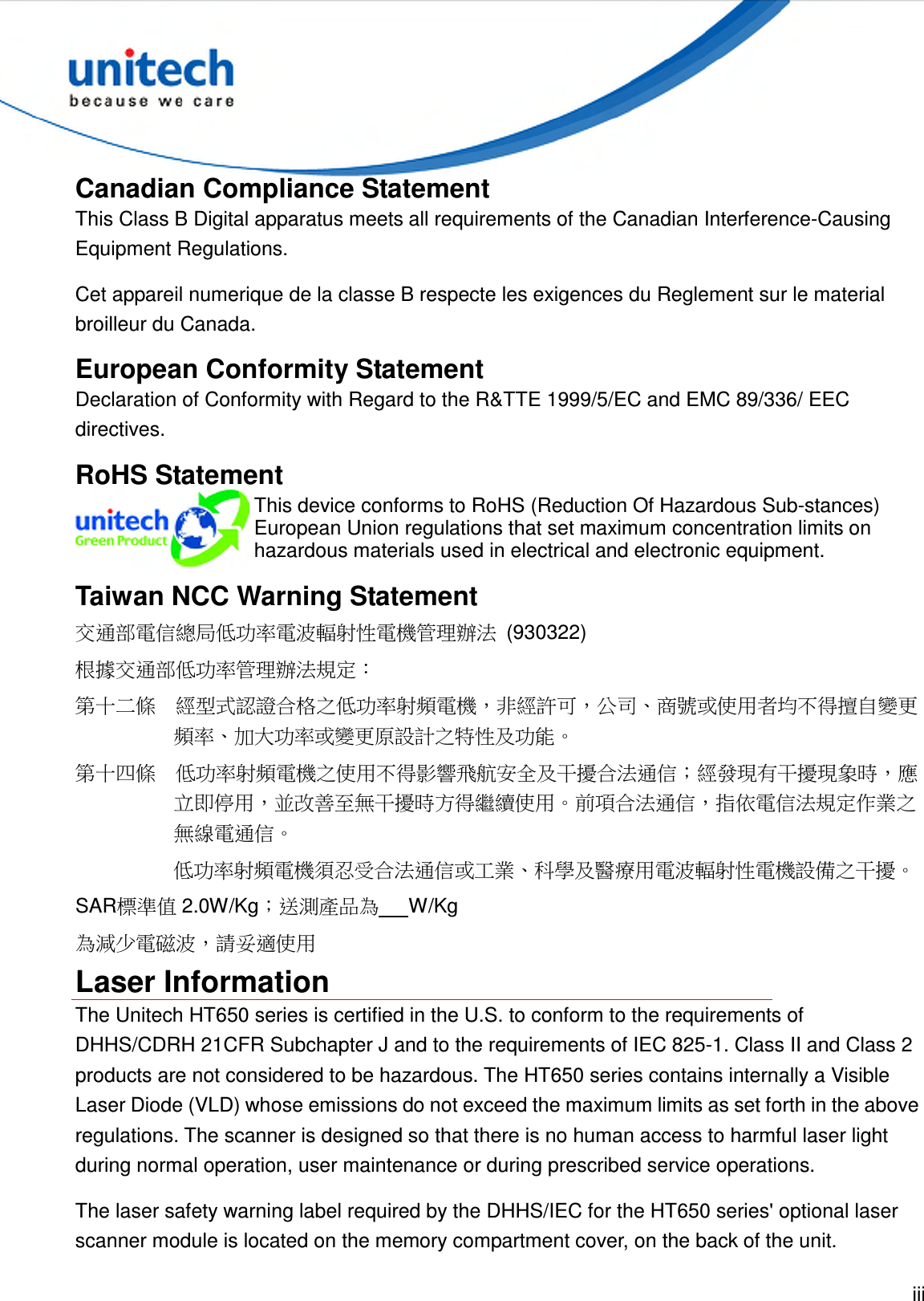  iii  Canadian Compliance Statement This Class B Digital apparatus meets all requirements of the Canadian Interference-Causing Equipment Regulations. Cet appareil numerique de la classe B respecte les exigences du Reglement sur le material broilleur du Canada. European Conformity Statement Declaration of Conformity with Regard to the R&amp;TTE 1999/5/EC and EMC 89/336/ EEC directives. RoHS Statement  This device conforms to RoHS (Reduction Of Hazardous Sub-stances) European Union regulations that set maximum concentration limits on hazardous materials used in electrical and electronic equipment. Taiwan NCC Warning Statement 交通部電信總局低功率電波輻射性電機管理辦法  (930322) 根據交通部低功率管理辦法規定： 第十二條  經型式認證合格之低功率射頻電機，非經許可，公司、商號或使用者均不得擅自變更頻率、加大功率或變更原設計之特性及功能。 第十四條  低功率射頻電機之使用不得影響飛航安全及干擾合法通信；經發現有干擾現象時，應立即停用，並改善至無干擾時方得繼續使用。前項合法通信，指依電信法規定作業之無線電通信。 低功率射頻電機須忍受合法通信或工業、科學及醫療用電波輻射性電機設備之干擾。 SAR標準值 2.0W/Kg；送測產品為      W/Kg 為減少電磁波，請妥適使用 Laser Information The Unitech HT650 series is certified in the U.S. to conform to the requirements of DHHS/CDRH 21CFR Subchapter J and to the requirements of IEC 825-1. Class II and Class 2 products are not considered to be hazardous. The HT650 series contains internally a Visible Laser Diode (VLD) whose emissions do not exceed the maximum limits as set forth in the above regulations. The scanner is designed so that there is no human access to harmful laser light during normal operation, user maintenance or during prescribed service operations. The laser safety warning label required by the DHHS/IEC for the HT650 series&apos; optional laser scanner module is located on the memory compartment cover, on the back of the unit. 