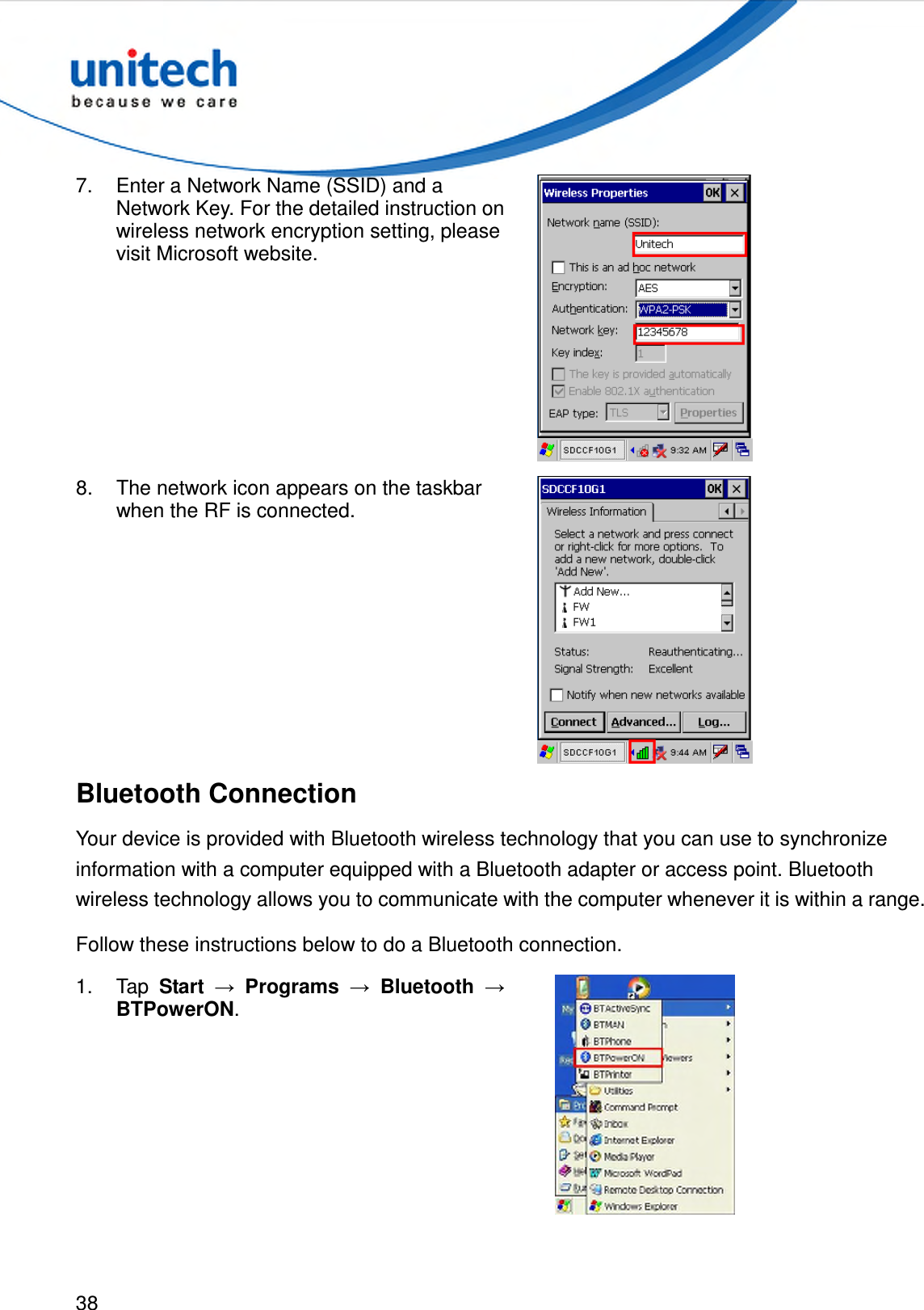  38  7.  Enter a Network Name (SSID) and a Network Key. For the detailed instruction on wireless network encryption setting, please visit Microsoft website.  8.  The network icon appears on the taskbar when the RF is connected.  Bluetooth Connection Your device is provided with Bluetooth wireless technology that you can use to synchronize information with a computer equipped with a Bluetooth adapter or access point. Bluetooth wireless technology allows you to communicate with the computer whenever it is within a range. Follow these instructions below to do a Bluetooth connection. 1.  Tap  Start → Programs → Bluetooth → BTPowerON.  
