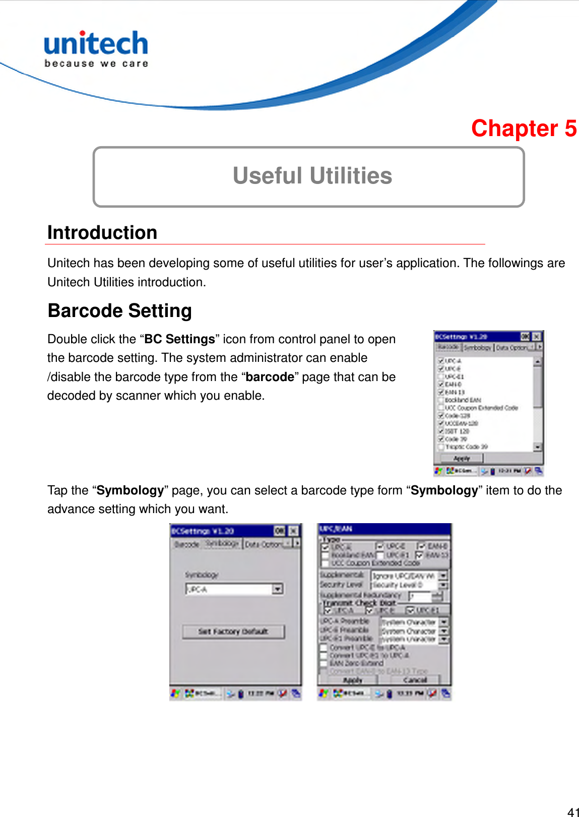  41  Chapter 5 Useful Utilities  Introduction Unitech has been developing some of useful utilities for user’s application. The followings are Unitech Utilities introduction. Barcode Setting Double click the “BC Settings” icon from control panel to open the barcode setting. The system administrator can enable /disable the barcode type from the “barcode” page that can be decoded by scanner which you enable.  Tap the “Symbology” page, you can select a barcode type form “Symbology” item to do the advance setting which you want.  