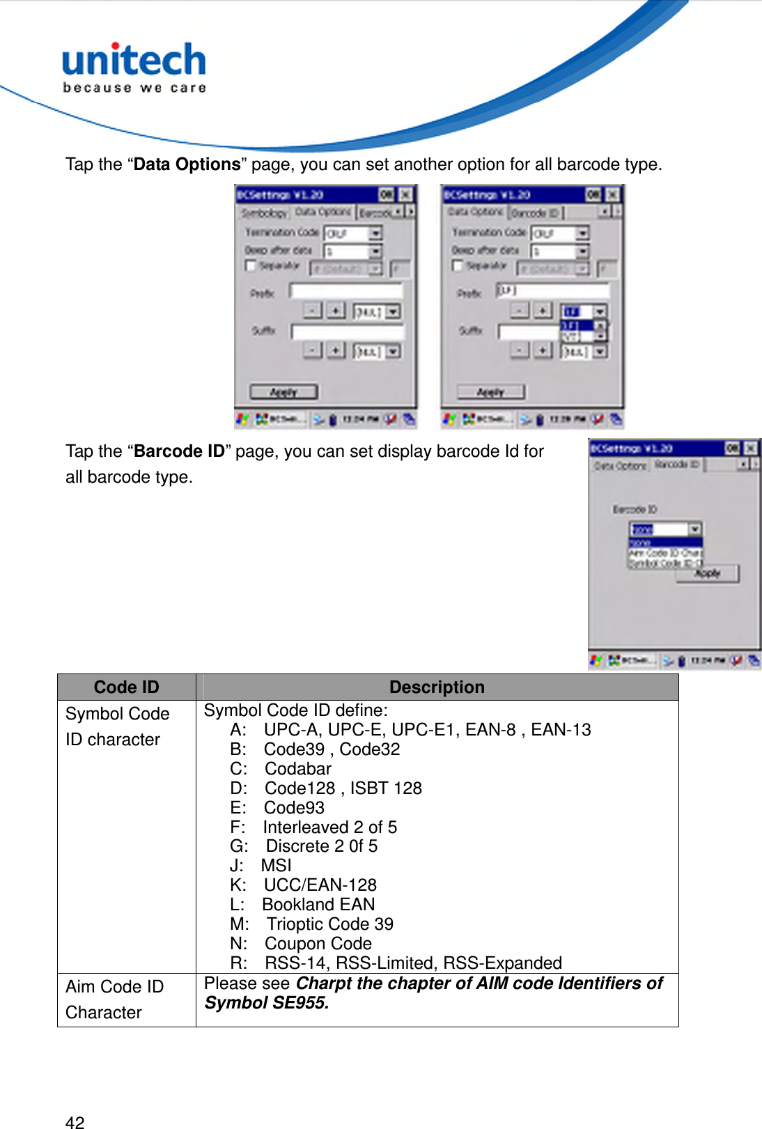  42  Tap the “Data Options” page, you can set another option for all barcode type.  Tap the “Barcode ID” page, you can set display barcode Id for all barcode type.  Code ID  Description Symbol Code ID character   Symbol Code ID define:       A:    UPC-A, UPC-E, UPC-E1, EAN-8 , EAN-13       B:    Code39 , Code32       C:    Codabar       D:    Code128 , ISBT 128       E:    Code93       F:    Interleaved 2 of 5       G:    Discrete 2 0f 5       J:    MSI       K:    UCC/EAN-128       L:    Bookland EAN       M:    Trioptic Code 39       N:    Coupon Code           R:    RSS-14, RSS-Limited, RSS-Expanded Aim Code ID Character Please see Charpt the chapter of AIM code Identifiers of Symbol SE955. 