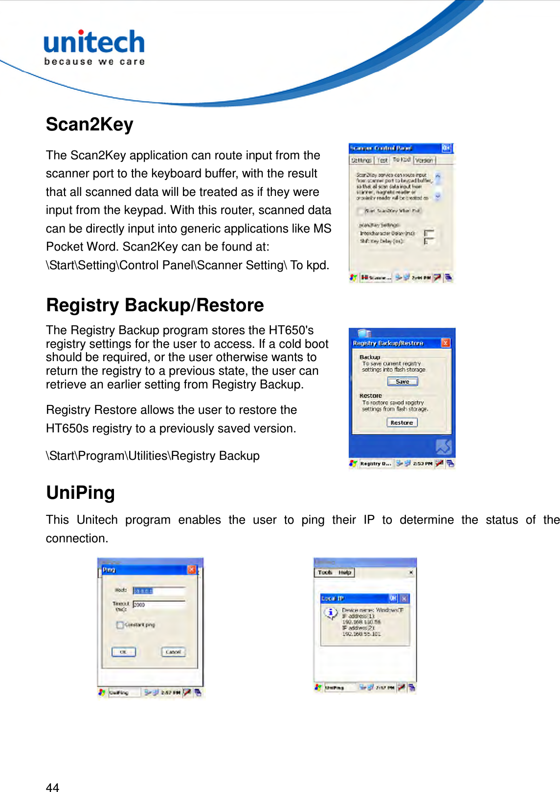  44  Scan2Key The Scan2Key application can route input from the scanner port to the keyboard buffer, with the result that all scanned data will be treated as if they were input from the keypad. With this router, scanned data can be directly input into generic applications like MS Pocket Word. Scan2Key can be found at: \Start\Setting\Control Panel\Scanner Setting\ To kpd.  Registry Backup/Restore The Registry Backup program stores the HT650&apos;s registry settings for the user to access. If a cold boot should be required, or the user otherwise wants to return the registry to a previous state, the user can retrieve an earlier setting from Registry Backup. Registry Restore allows the user to restore the HT650s registry to a previously saved version. \Start\Program\Utilities\Registry Backup   UniPing This  Unitech  program  enables  the  user  to  ping  their  IP  to  determine  the  status  of  the connection.    