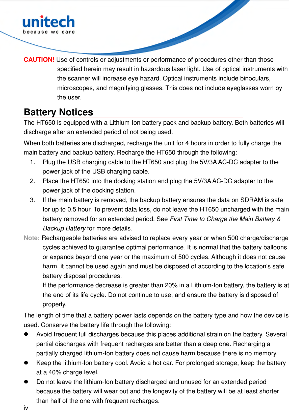  iv  CAUTION! Use of controls or adjustments or performance of procedures other than those specified herein may result in hazardous laser light. Use of optical instruments with the scanner will increase eye hazard. Optical instruments include binoculars, microscopes, and magnifying glasses. This does not include eyeglasses worn by the user. Battery Notices The HT650 is equipped with a Lithium-Ion battery pack and backup battery. Both batteries will discharge after an extended period of not being used. When both batteries are discharged, recharge the unit for 4 hours in order to fully charge the main battery and backup battery. Recharge the HT650 through the following: 1.  Plug the USB charging cable to the HT650 and plug the 5V/3A AC-DC adapter to the power jack of the USB charging cable. 2.  Place the HT650 into the docking station and plug the 5V/3A AC-DC adapter to the power jack of the docking station. 3.  If the main battery is removed, the backup battery ensures the data on SDRAM is safe for up to 0.5 hour. To prevent data loss, do not leave the HT650 uncharged with the main battery removed for an extended period. See First Time to Charge the Main Battery &amp; Backup Battery for more details. Note: Rechargeable batteries are advised to replace every year or when 500 charge/discharge cycles achieved to guarantee optimal performance. It is normal that the battery balloons or expands beyond one year or the maximum of 500 cycles. Although it does not cause harm, it cannot be used again and must be disposed of according to the location&apos;s safe battery disposal procedures. If the performance decrease is greater than 20% in a Lithium-Ion battery, the battery is at the end of its life cycle. Do not continue to use, and ensure the battery is disposed of properly. The length of time that a battery power lasts depends on the battery type and how the device is used. Conserve the battery life through the following:   Avoid frequent full discharges because this places additional strain on the battery. Several partial discharges with frequent recharges are better than a deep one. Recharging a partially charged lithium-Ion battery does not cause harm because there is no memory.   Keep the lithium-Ion battery cool. Avoid a hot car. For prolonged storage, keep the battery at a 40% charge level.   Do not leave the lithium-Ion battery discharged and unused for an extended period because the battery will wear out and the longevity of the battery will be at least shorter than half of the one with frequent recharges. 