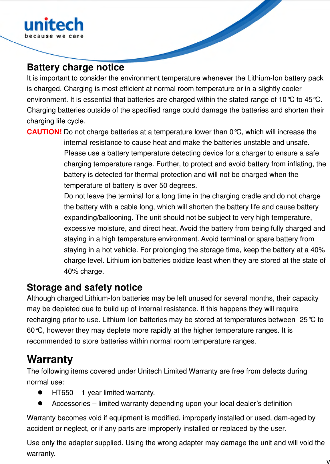  v  Battery charge notice It is important to consider the environment temperature whenever the Lithium-Ion battery pack is charged. Charging is most efficient at normal room temperature or in a slightly cooler environment. It is essential that batteries are charged within the stated range of 10°C to 45°C. Charging batteries outside of the specified range could damage the batteries and shorten their charging life cycle. CAUTION! Do not charge batteries at a temperature lower than 0°C, which will increase the internal resistance to cause heat and make the batteries unstable and unsafe. Please use a battery temperature detecting device for a charger to ensure a safe charging temperature range. Further, to protect and avoid battery from inflating, the battery is detected for thermal protection and will not be charged when the temperature of battery is over 50 degrees. Do not leave the terminal for a long time in the charging cradle and do not charge the battery with a cable long, which will shorten the battery life and cause battery expanding/ballooning. The unit should not be subject to very high temperature, excessive moisture, and direct heat. Avoid the battery from being fully charged and staying in a high temperature environment. Avoid terminal or spare battery from staying in a hot vehicle. For prolonging the storage time, keep the battery at a 40% charge level. Lithium ion batteries oxidize least when they are stored at the state of 40% charge. Storage and safety notice Although charged Lithium-Ion batteries may be left unused for several months, their capacity may be depleted due to build up of internal resistance. If this happens they will require recharging prior to use. Lithium-Ion batteries may be stored at temperatures between -25°C to 60°C, however they may deplete more rapidly at the higher temperature ranges. It is recommended to store batteries within normal room temperature ranges. Warranty The following items covered under Unitech Limited Warranty are free from defects during normal use:   HT650 – 1-year limited warranty.   Accessories – limited warranty depending upon your local dealer’s definition Warranty becomes void if equipment is modified, improperly installed or used, dam-aged by accident or neglect, or if any parts are improperly installed or replaced by the user. Use only the adapter supplied. Using the wrong adapter may damage the unit and will void the warranty. 