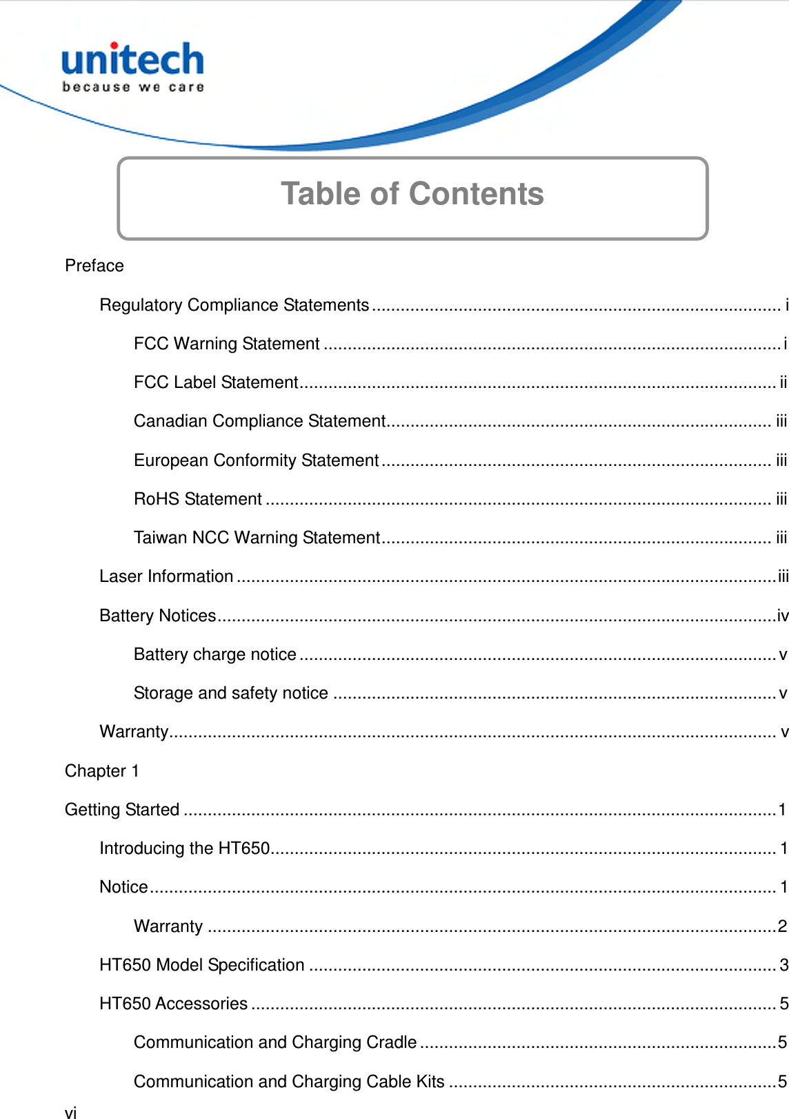  vi  Table of Contents   Preface Regulatory Compliance Statements..................................................................................... i FCC Warning Statement ...............................................................................................i FCC Label Statement................................................................................................... ii Canadian Compliance Statement................................................................................ iii European Conformity Statement ................................................................................. iii RoHS Statement ......................................................................................................... iii Taiwan NCC Warning Statement................................................................................. iii Laser Information ................................................................................................................iii Battery Notices....................................................................................................................iv Battery charge notice ................................................................................................... v Storage and safety notice ............................................................................................ v Warranty.............................................................................................................................. v Chapter 1 Getting Started ...........................................................................................................................1 Introducing the HT650......................................................................................................... 1 Notice.................................................................................................................................. 1 Warranty ......................................................................................................................2 HT650 Model Specification ................................................................................................. 3 HT650 Accessories ............................................................................................................. 5 Communication and Charging Cradle ..........................................................................5 Communication and Charging Cable Kits ....................................................................5 