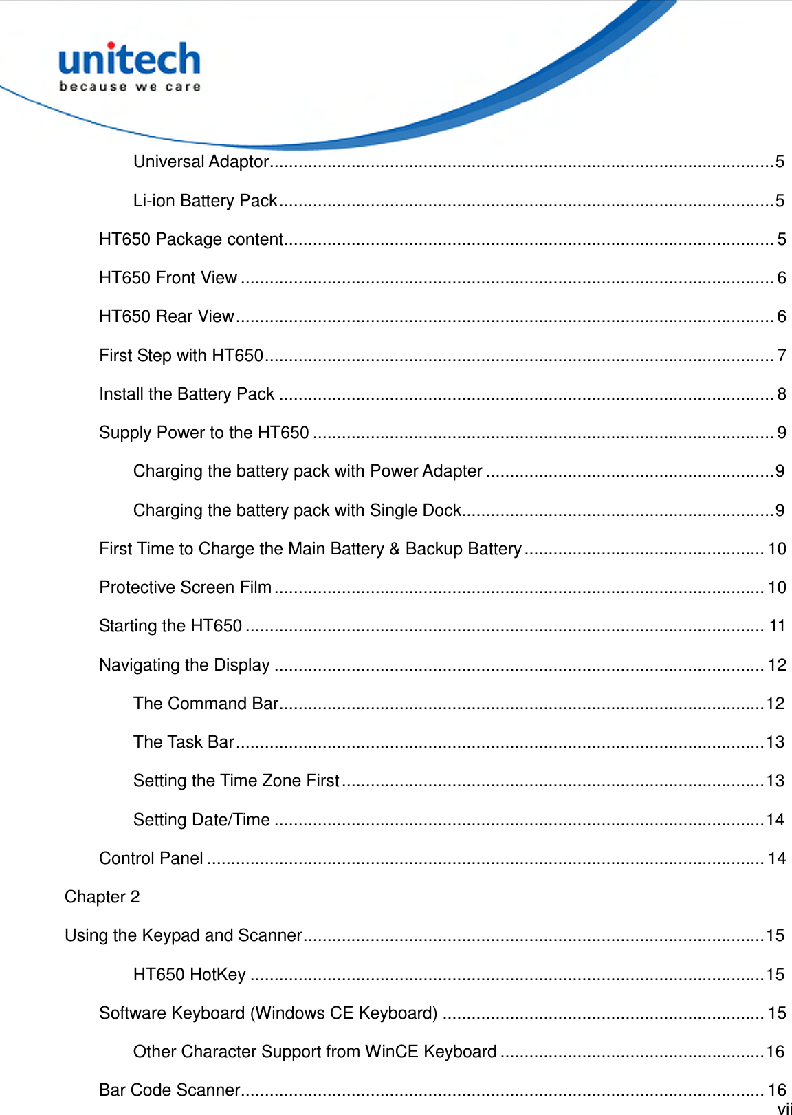  vii  Universal Adaptor.........................................................................................................5 Li-ion Battery Pack.......................................................................................................5 HT650 Package content...................................................................................................... 5 HT650 Front View ............................................................................................................... 6 HT650 Rear View................................................................................................................ 6 First Step with HT650.......................................................................................................... 7 Install the Battery Pack ....................................................................................................... 8 Supply Power to the HT650 ................................................................................................ 9 Charging the battery pack with Power Adapter ............................................................9 Charging the battery pack with Single Dock.................................................................9 First Time to Charge the Main Battery &amp; Backup Battery.................................................. 10 Protective Screen Film...................................................................................................... 10 Starting the HT650 ............................................................................................................ 11 Navigating the Display ...................................................................................................... 12 The Command Bar.....................................................................................................12 The Task Bar..............................................................................................................13 Setting the Time Zone First........................................................................................13 Setting Date/Time ......................................................................................................14 Control Panel .................................................................................................................... 14 Chapter 2 Using the Keypad and Scanner................................................................................................15 HT650 HotKey ...........................................................................................................15 Software Keyboard (Windows CE Keyboard) ................................................................... 15 Other Character Support from WinCE Keyboard .......................................................16 Bar Code Scanner............................................................................................................. 16 