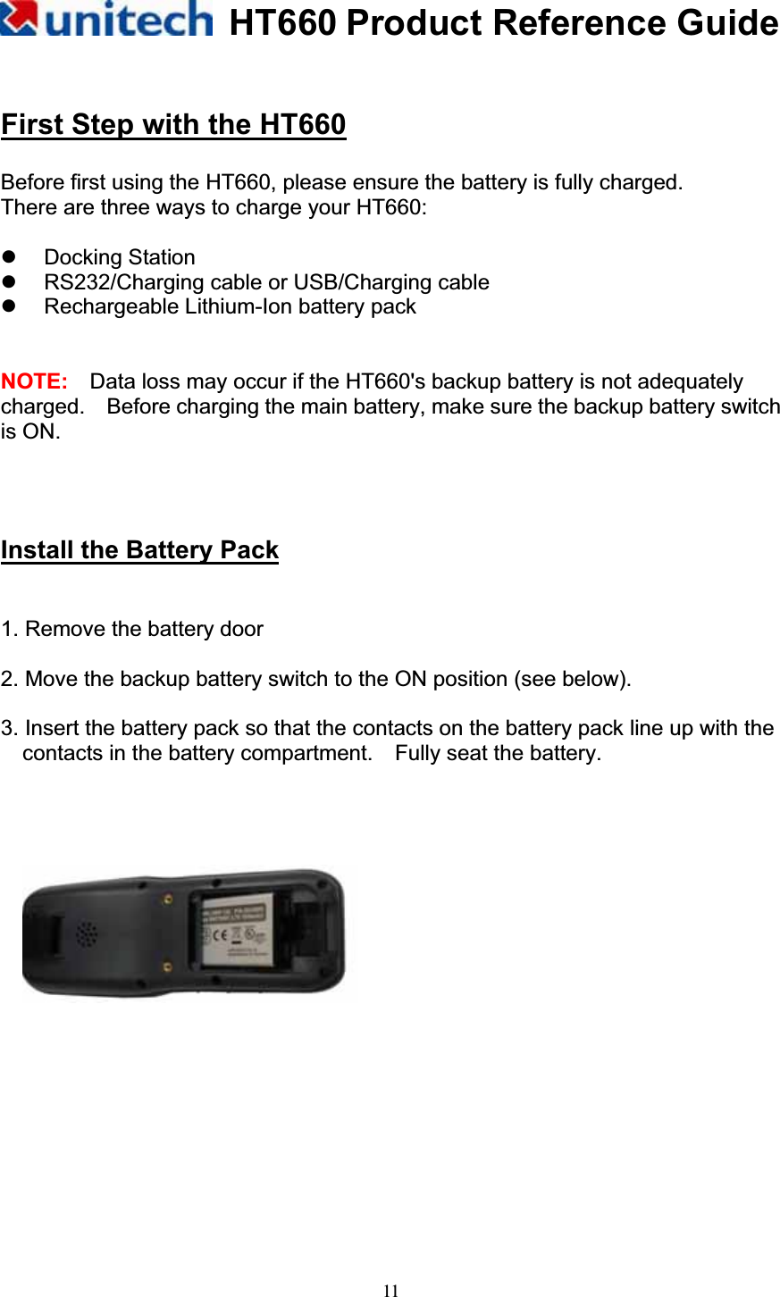 HT660 Product Reference Guide11First Step with the HT660Before first using the HT660, please ensure the battery is fully charged. There are three ways to charge your HT660: z Docking Station z  RS232/Charging cable or USB/Charging cable  z  Rechargeable Lithium-Ion battery pack   NOTE: Data loss may occur if the HT660&apos;s backup battery is not adequately charged.    Before charging the main battery, make sure the backup battery switch is ON. Install the Battery Pack!!1. Remove the battery door         2. Move the backup battery switch to the ON position (see below). 3. Insert the battery pack so that the contacts on the battery pack line up with the contacts in the battery compartment.    Fully seat the battery. 