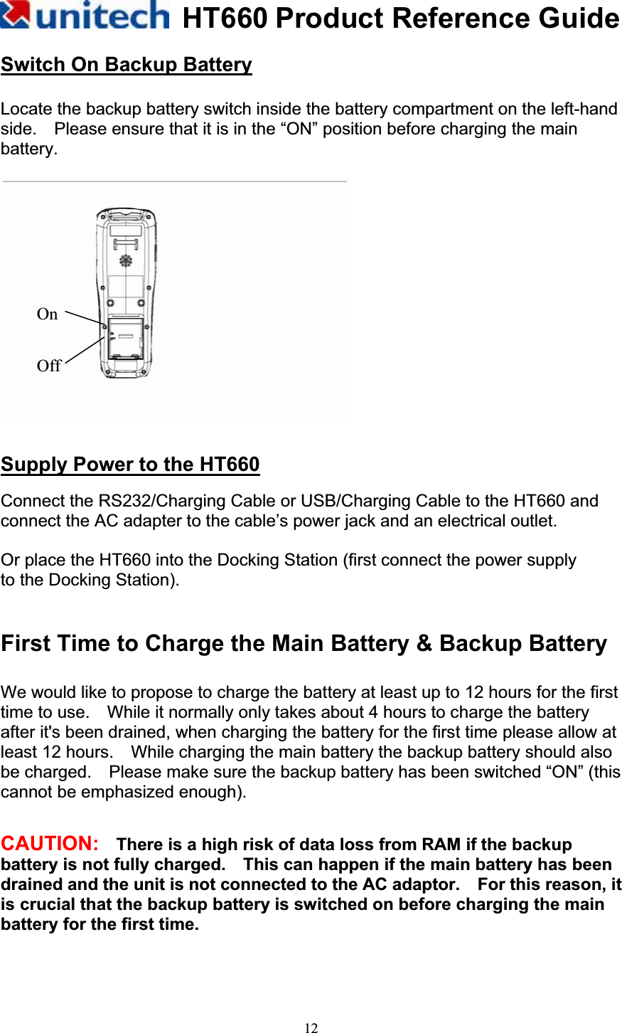 HT660 Product Reference Guide12Switch On Backup BatteryLocate the backup battery switch inside the battery compartment on the left-hand side.    Please ensure that it is in the “ON” position before charging the main battery. Supply Power to the HT660Connect the RS232/Charging Cable or USB/Charging Cable to the HT660 and connect the AC adapter to the cable’s power jack and an electrical outlet. Or place the HT660 into the Docking Station (first connect the power supply   to the Docking Station). First Time to Charge the Main Battery &amp; Backup Battery We would like to propose to charge the battery at least up to 12 hours for the first time to use.    While it normally only takes about 4 hours to charge the battery after it&apos;s been drained, when charging the battery for the first time please allow at least 12 hours.    While charging the main battery the backup battery should also be charged.    Please make sure the backup battery has been switched “ON” (this cannot be emphasized enough). CAUTION:    There is a high risk of data loss from RAM if the backup battery is not fully charged.    This can happen if the main battery has been drained and the unit is not connected to the AC adaptor.    For this reason, it is crucial that the backup battery is switched on before charging the main battery for the first time. Off On 