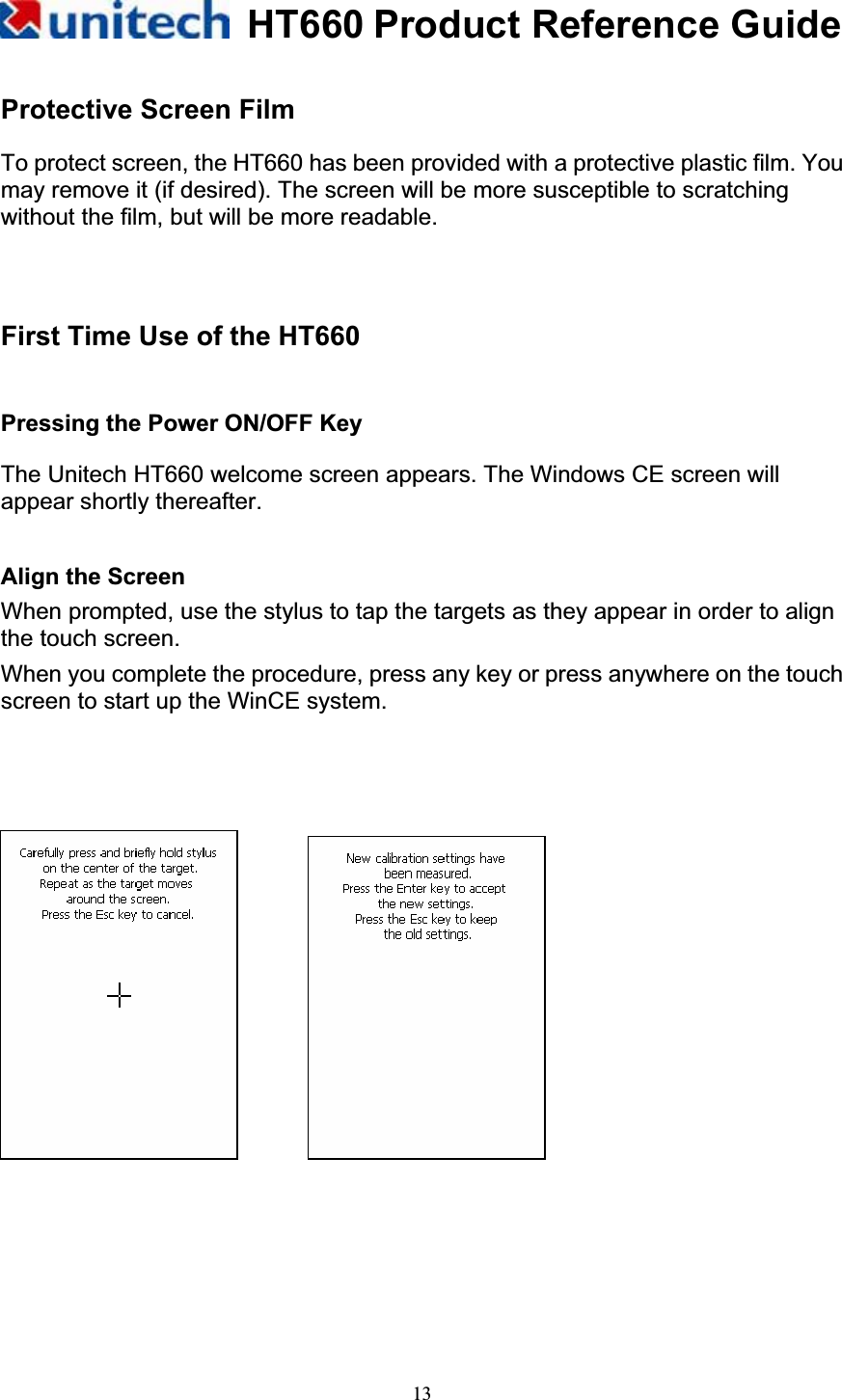 HT660 Product Reference Guide13Protective Screen Film To protect screen, the HT660 has been provided with a protective plastic film. You may remove it (if desired). The screen will be more susceptible to scratching without the film, but will be more readable. First Time Use of the HT660 Pressing the Power ON/OFF Key The Unitech HT660 welcome screen appears. The Windows CE screen will appear shortly thereafter.          Align the Screen   When prompted, use the stylus to tap the targets as they appear in order to align the touch screen. When you complete the procedure, press any key or press anywhere on the touch screen to start up the WinCE system.       