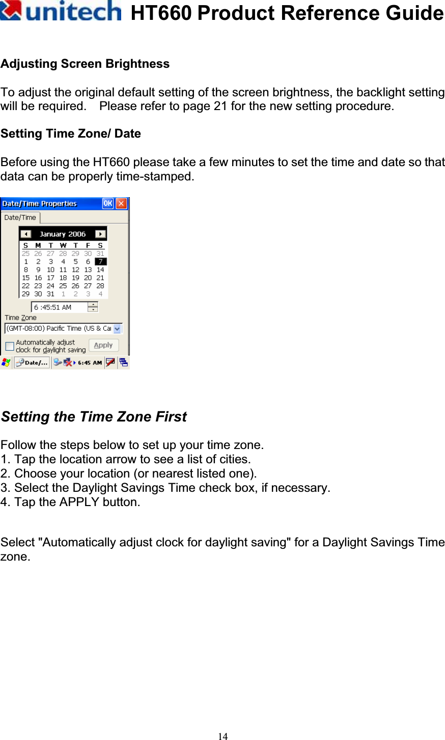 HT660 Product Reference Guide14Adjusting Screen Brightness To adjust the original default setting of the screen brightness, the backlight setting will be required.    Please refer to page 21 for the new setting procedure. Setting Time Zone/ Date Before using the HT660 please take a few minutes to set the time and date so that data can be properly time-stamped. Setting the Time Zone First Follow the steps below to set up your time zone. 1. Tap the location arrow to see a list of cities. 2. Choose your location (or nearest listed one). 3. Select the Daylight Savings Time check box, if necessary. 4. Tap the APPLY button. Select &quot;Automatically adjust clock for daylight saving&quot; for a Daylight Savings Time zone.