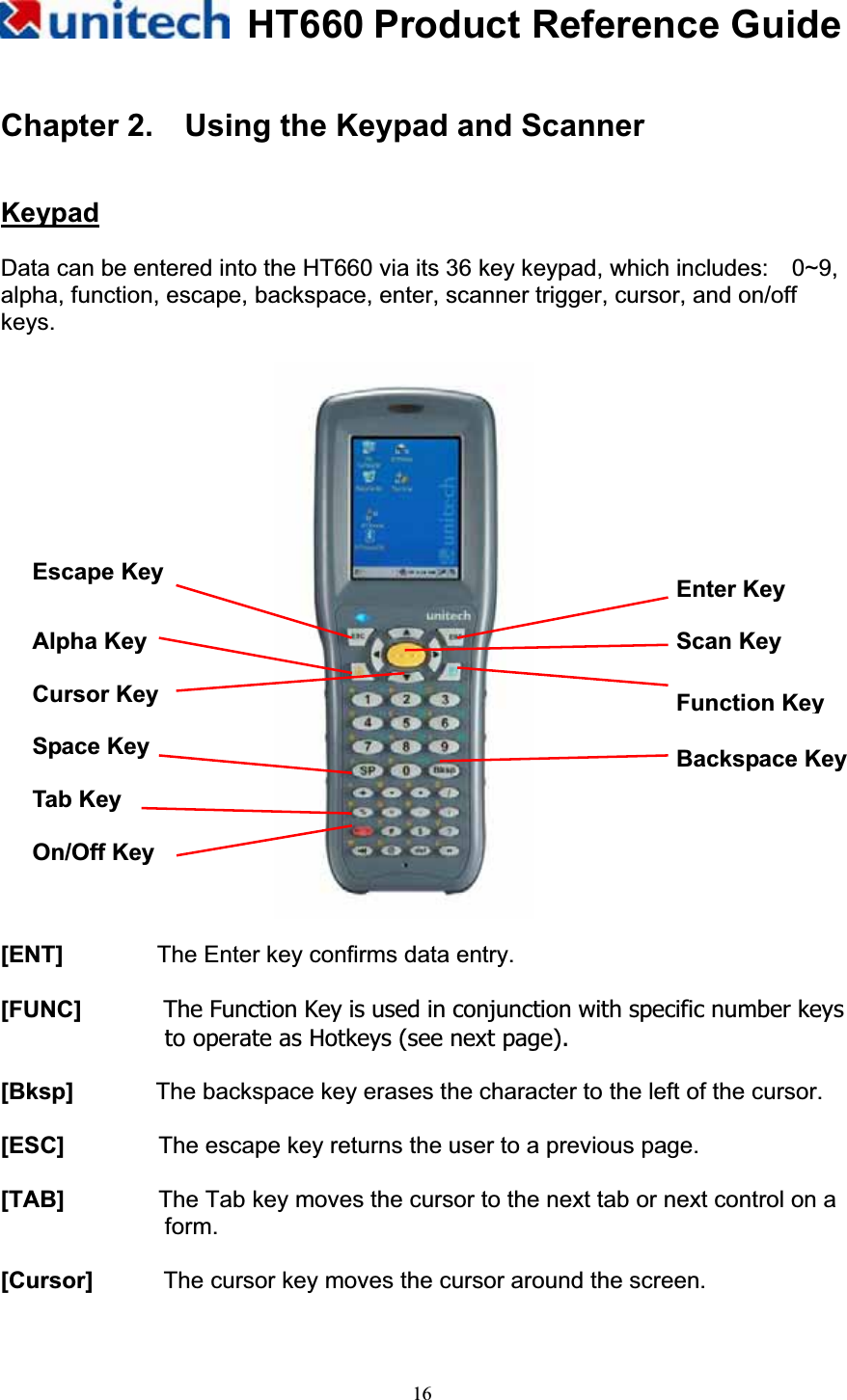 HT660 Product Reference Guide16Chapter 2.    Using the Keypad and Scanner KeypadData can be entered into the HT660 via its 36 key keypad, which includes:    0~9, alpha, function, escape, backspace, enter, scanner trigger, cursor, and on/off keys.           [ENT]        The Enter key confirms data entry. [FUNC]       The Function Key is used in conjunction with specific number keys to operate as Hotkeys (see next page). [Bksp]       The backspace key erases the character to the left of the cursor. [ESC]        The escape key returns the user to a previous page. [TAB]        The Tab key moves the cursor to the next tab or next control on a form.  [Cursor]      The cursor key moves the cursor around the screen. Enter Key Function KeyEscape Key Alpha Key Space Key  Backspace Key On/Off Key Cursor Key Scan Key Tab Key 