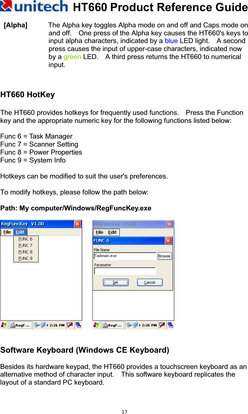 HT660 Product Reference Guide17 [Alpha]      The Alpha key toggles Alpha mode on and off and Caps mode on and off.    One press of the Alpha key causes the HT660&apos;s keys to input alpha characters, indicated by a blue LED light.  A second press causes the input of upper-case characters, indicated now by a green LED.    A third press returns the HT660 to numerical input. HT660 HotKey The HT660 provides hotkeys for frequently used functions.    Press the Function key and the appropriate numeric key for the following functions listed below: Func 6 = Task Manager Func 7 = Scanner Setting Func 8 = Power Properties Func 9 = System Info Hotkeys can be modified to suit the user&apos;s preferences. To modify hotkeys, please follow the path below: Path: My computer/Windows/RegFuncKey.exe Software Keyboard (Windows CE Keyboard) Besides its hardware keypad, the HT660 provides a touchscreen keyboard as an alternative method of character input.    This software keyboard replicates the layout of a standard PC keyboard. 