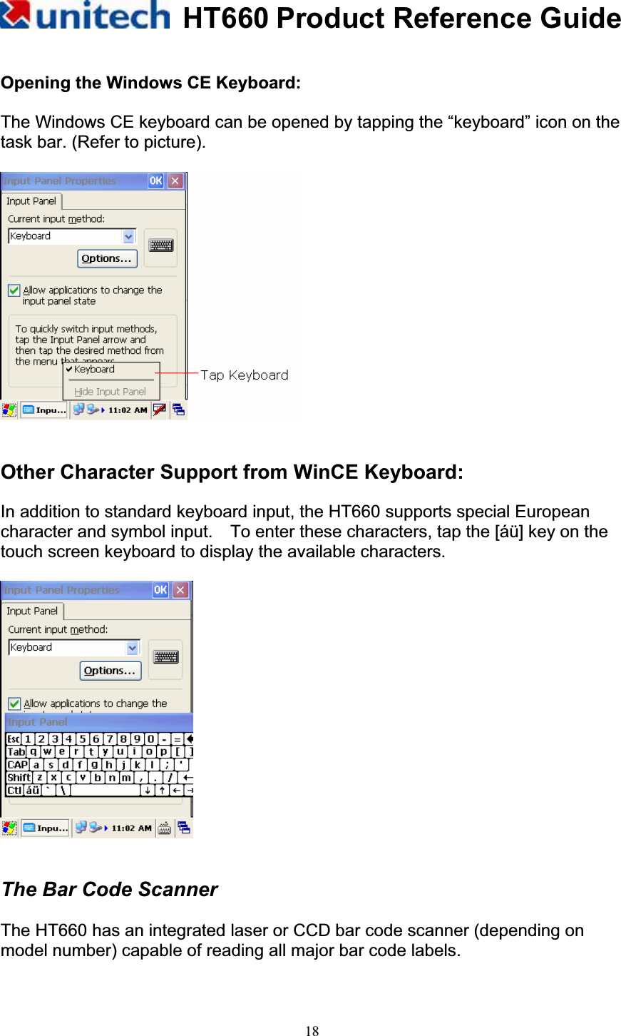 HT660 Product Reference Guide18Opening the Windows CE Keyboard: The Windows CE keyboard can be opened by tapping the “keyboard” icon on the task bar. (Refer to picture).                                   Other Character Support from WinCE Keyboard: In addition to standard keyboard input, the HT660 supports special European character and symbol input.    To enter these characters, tap the [áü] key on the touch screen keyboard to display the available characters. The Bar Code Scanner The HT660 has an integrated laser or CCD bar code scanner (depending on model number) capable of reading all major bar code labels. 