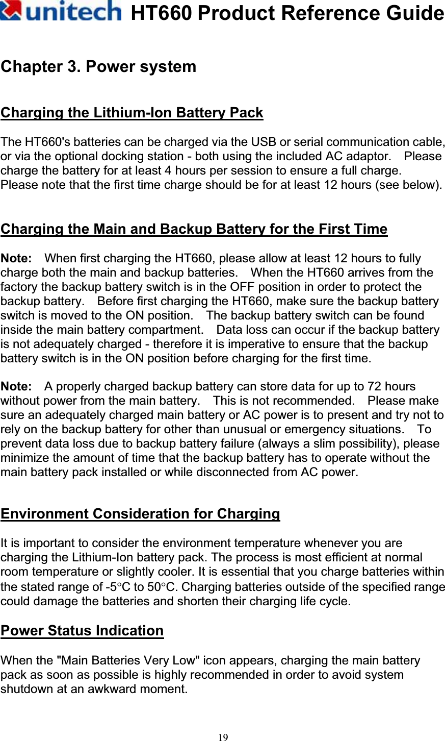 HT660 Product Reference Guide19Chapter 3. Power system Charging the Lithium-Ion Battery PackThe HT660&apos;s batteries can be charged via the USB or serial communication cable, or via the optional docking station - both using the included AC adaptor.    Please charge the battery for at least 4 hours per session to ensure a full charge.   Please note that the first time charge should be for at least 12 hours (see below). Charging the Main and Backup Battery for the First TimeNote:    When first charging the HT660, please allow at least 12 hours to fully charge both the main and backup batteries.    When the HT660 arrives from the factory the backup battery switch is in the OFF position in order to protect the backup battery.    Before first charging the HT660, make sure the backup battery switch is moved to the ON position.    The backup battery switch can be found inside the main battery compartment.    Data loss can occur if the backup battery is not adequately charged - therefore it is imperative to ensure that the backup battery switch is in the ON position before charging for the first time. Note:    A properly charged backup battery can store data for up to 72 hours without power from the main battery.    This is not recommended.    Please make sure an adequately charged main battery or AC power is to present and try not to rely on the backup battery for other than unusual or emergency situations.    To prevent data loss due to backup battery failure (always a slim possibility), please minimize the amount of time that the backup battery has to operate without the main battery pack installed or while disconnected from AC power. Environment Consideration for ChargingIt is important to consider the environment temperature whenever you are charging the Lithium-Ion battery pack. The process is most efficient at normal room temperature or slightly cooler. It is essential that you charge batteries within the stated range of -5qC to 50qC. Charging batteries outside of the specified range could damage the batteries and shorten their charging life cycle. Power Status IndicationWhen the &quot;Main Batteries Very Low&quot; icon appears, charging the main battery pack as soon as possible is highly recommended in order to avoid system shutdown at an awkward moment. 