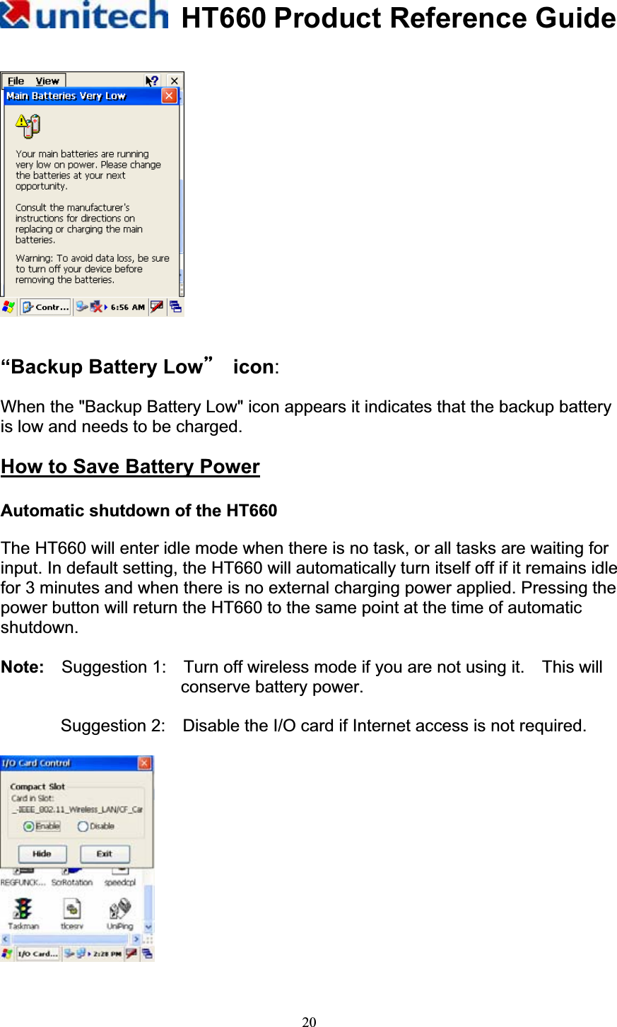 HT660 Product Reference Guide20“Backup Battery Lowƣ!icon:When the &quot;Backup Battery Low&quot; icon appears it indicates that the backup battery is low and needs to be charged. How to Save Battery PowerAutomatic shutdown of the HT660 The HT660 will enter idle mode when there is no task, or all tasks are waiting for input. In default setting, the HT660 will automatically turn itself off if it remains idle for 3 minutes and when there is no external charging power applied. Pressing the power button will return the HT660 to the same point at the time of automatic shutdown.Note:    Suggestion 1:    Turn off wireless mode if you are not using it.    This will conserve battery power. Suggestion 2:    Disable the I/O card if Internet access is not required. 