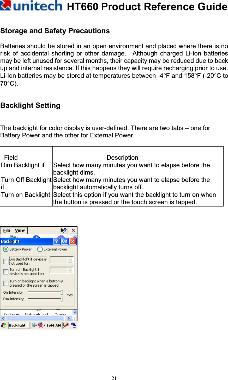 HT660 Product Reference Guide21Storage and Safety Precautions Batteries should be stored in an open environment and placed where there is no risk of accidental shorting or other damage.  Although charged Li-Ion batteries may be left unused for several months, their capacity may be reduced due to back up and internal resistance. If this happens they will require recharging prior to use.   Li-Ion batteries may be stored at temperatures between -4qF and 158qF (-20qC to 70qC).Backlight Setting The backlight for color display is user-defined. There are two tabs – one for Battery Power and the other for External Power.    Field  DescriptionDim Backlight if  Select how many minutes you want to elapse before the backlight dims. Turn Off BacklightifSelect how many minutes you want to elapse before the backlight automatically turns off. Turn on Backlight Select this option if you want the backlight to turn on when the button is pressed or the touch screen is tapped. 