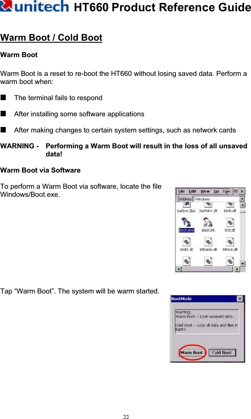 HT660 Product Reference Guide22Warm Boot / Cold BootWarm Boot Warm Boot is a reset to re-boot the HT660 without losing saved data. Perform a warm boot when:   The terminal fails to respond   After installing some software applications   After making changes to certain system settings, such as network cards WARNING -    Performing a Warm Boot will result in the loss of all unsaved data!Warm Boot via Software To perform a Warm Boot via software, locate the file Windows/Boot.exe. Tap “Warm Boot”. The system will be warm started. 