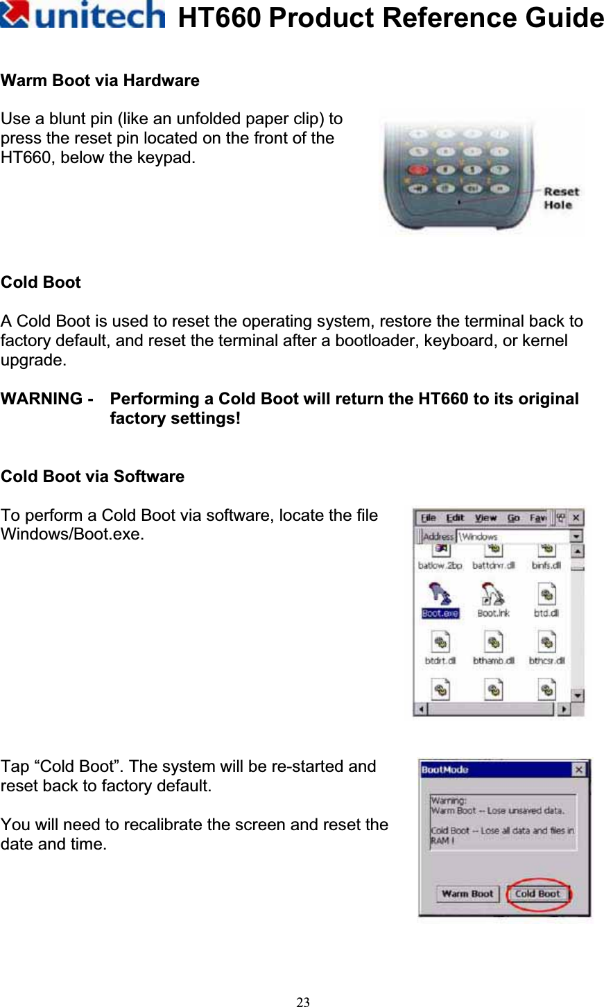 HT660 Product Reference Guide23Warm Boot via Hardware Use a blunt pin (like an unfolded paper clip) to press the reset pin located on the front of the HT660, below the keypad. Cold Boot A Cold Boot is used to reset the operating system, restore the terminal back to factory default, and reset the terminal after a bootloader, keyboard, or kernel upgrade.WARNING -    Performing a Cold Boot will return the HT660 to its original factory settings! Cold Boot via Software To perform a Cold Boot via software, locate the file Windows/Boot.exe. Tap “Cold Boot”. The system will be re-started and reset back to factory default. You will need to recalibrate the screen and reset the date and time. 