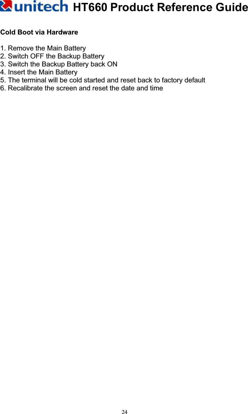 HT660 Product Reference Guide24Cold Boot via Hardware 1. Remove the Main Battery 2. Switch OFF the Backup Battery 3. Switch the Backup Battery back ON 4. Insert the Main Battery 5. The terminal will be cold started and reset back to factory default 6. Recalibrate the screen and reset the date and time 