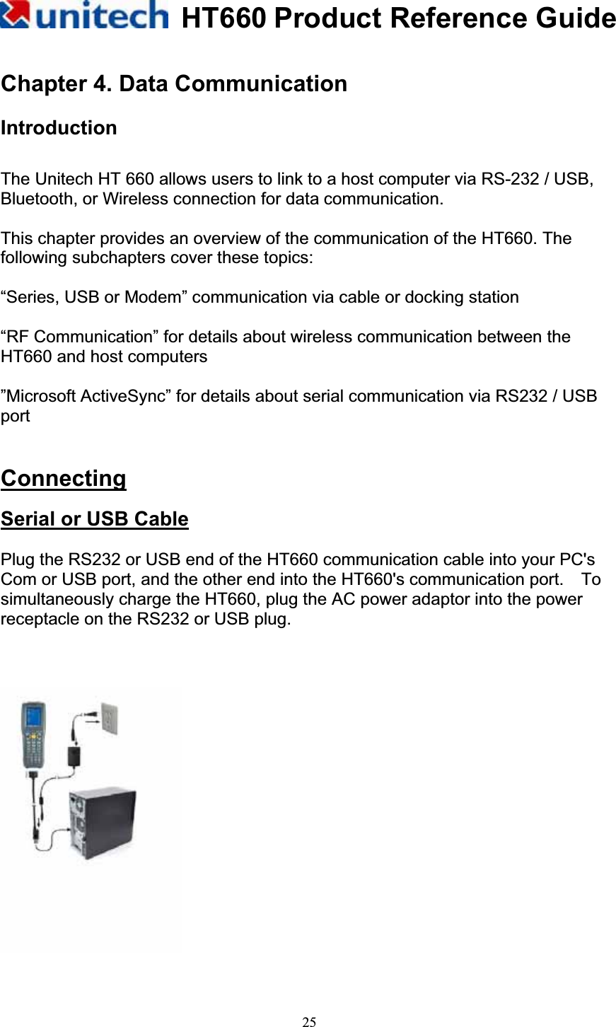 HT660 Product Reference Guide25Chapter 4. Data Communication Introduction The Unitech HT 660 allows users to link to a host computer via RS-232 / USB, Bluetooth, or Wireless connection for data communication. This chapter provides an overview of the communication of the HT660. The following subchapters cover these topics: “Series, USB or Modem” communication via cable or docking station “RF Communication” for details about wireless communication between the HT660 and host computers ”Microsoft ActiveSync” for details about serial communication via RS232 / USB portConnectingSerial or USB CablePlug the RS232 or USB end of the HT660 communication cable into your PC&apos;s Com or USB port, and the other end into the HT660&apos;s communication port.    To simultaneously charge the HT660, plug the AC power adaptor into the power receptacle on the RS232 or USB plug. 