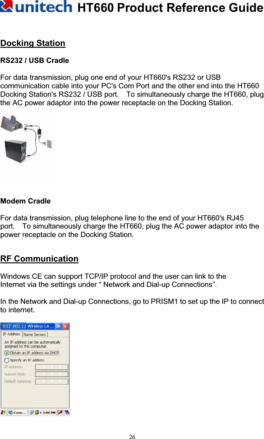 HT660 Product Reference Guide26Docking StationRS232 / USB Cradle   For data transmission, plug one end of your HT660&apos;s RS232 or USB communication cable into your PC&apos;s Com Port and the other end into the HT660 Docking Station&apos;s RS232 / USB port.    To simultaneously charge the HT660, plug the AC power adaptor into the power receptacle on the Docking Station. Modem Cradle For data transmission, plug telephone line to the end of your HT660&apos;s RJ45     port.    To simultaneously charge the HT660, plug the AC power adaptor into the power receptacle on the Docking Station. RF CommunicationWindows CE can support TCP/IP protocol and the user can link to the Internet via the settings under “ Network and Dial-up Connections”.   In the Network and Dial-up Connections, go to PRISM1 to set up the IP to connect to internet.         