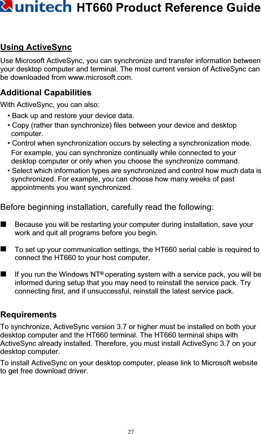 HT660 Product Reference Guide27Using ActiveSyncUse Microsoft ActiveSync, you can synchronize and transfer information between your desktop computer and terminal. The most current version of ActiveSync can be downloaded from www.microsoft.com. Additional CapabilitiesWith ActiveSync, you can also: • Back up and restore your device data.   • Copy (rather than synchronize) files between your device and desktop computer.• Control when synchronization occurs by selecting a synchronization mode.   For example, you can synchronize continually while connected to your desktop computer or only when you choose the synchronize command. • Select which information types are synchronized and control how much data is synchronized. For example, you can choose how many weeks of past appointments you want synchronized. Before beginning installation, carefully read the following:   Because you will be restarting your computer during installation, save your work and quit all programs before you begin.   To set up your communication settings, the HT660 serial cable is required to connect the HT660 to your host computer.   If you run the Windows NT®operating system with a service pack, you will be informed during setup that you may need to reinstall the service pack. Try connecting first, and if unsuccessful, reinstall the latest service pack. RequirementsTo synchronize, ActiveSync version 3.7 or higher must be installed on both your desktop computer and the HT660 terminal. The HT660 terminal ships with ActiveSync already installed. Therefore, you must install ActiveSync 3.7 on your desktop computer.   To install ActiveSync on your desktop computer, please link to Microsoft website to get free download driver. 