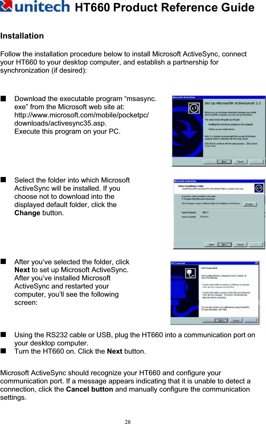 HT660 Product Reference Guide28InstallationFollow the installation procedure below to install Microsoft ActiveSync, connect your HT660 to your desktop computer, and establish a partnership for synchronization (if desired):   Download the executable program “msasync.     exe” from the Microsoft web site at:   http://www.microsoft.com/mobile/pocketpc/ downloads/activesync35.asp. Execute this program on your PC.   Select the folder into which Microsoft ActiveSync will be installed. If you choose not to download into the displayed default folder, click the Change button.   After you’ve selected the folder, click Next to set up Microsoft ActiveSync. After you’ve installed Microsoft ActiveSync and restarted your computer, you’ll see the following screen:   Using the RS232 cable or USB, plug the HT660 into a communication port on your desktop computer.       Turn the HT660 on. Click the Next button. Microsoft ActiveSync should recognize your HT660 and configure your communication port. If a message appears indicating that it is unable to detect a connection, click the Cancel button and manually configure the communication settings.  