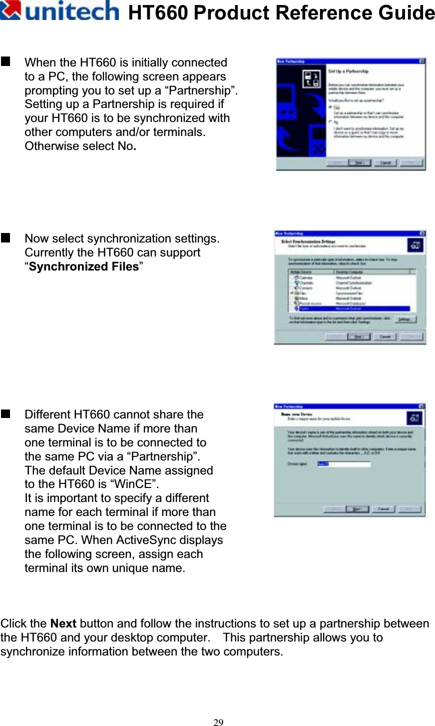 HT660 Product Reference Guide29  When the HT660 is initially connected to a PC, the following screen appears prompting you to set up a “Partnership”.   Setting up a Partnership is required if   your HT660 is to be synchronized with   other computers and/or terminals.   Otherwise select No. Now select synchronization settings. Currently the HT660 can support “Synchronized Files”  Different HT660 cannot share the same Device Name if more than   one terminal is to be connected to the same PC via a “Partnership”.   The default Device Name assigned to the HT660 is “WinCE”. It is important to specify a different name for each terminal if more than   one terminal is to be connected to the same PC. When ActiveSync displays the following screen, assign each terminal its own unique name. Click the Next button and follow the instructions to set up a partnership between the HT660 and your desktop computer.    This partnership allows you to synchronize information between the two computers. 