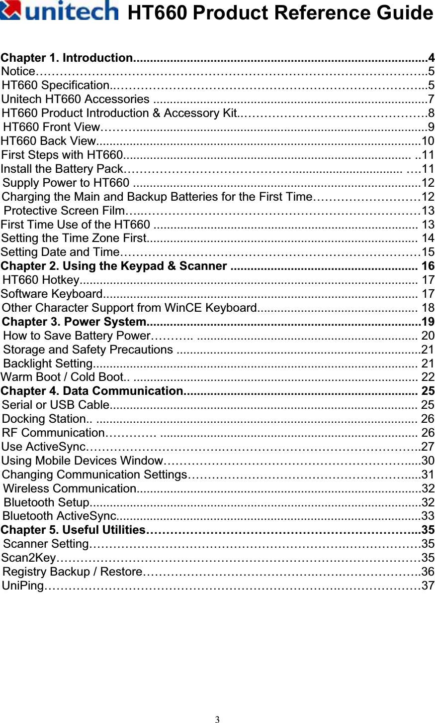 HT660 Product Reference Guide3Chapter 1. Introduction........................................................................................4 Notice……………………………………………………………………………………..5HT660 Specification..…………………………………………………………………...5 Unitech HT660 Accessories ..................................................................................7 HT660 Product Introduction &amp; Accessory Kit..……………………………………….8 HT660 Front View……….......................................................................................9 HT660 Back View.................................................................................................10 First Steps with HT660...................................................................................... ..11 Install the Battery Pack……………………………………................................. ….11 Supply Power to HT660 ......................................................................................12 Charging the Main and Backup Batteries for the First Time………………………12 Protective Screen Film…..……………………………………………………………13   First Time Use of the HT660 ............................................................................... 13 Setting the Time Zone First................................................................................. 14 Setting Date and Time…………………………………………………………………15 Chapter 2. Using the Keypad &amp; Scanner ........................................................ 16 HT660 Hotkey..................................................................................................... 17 Software Keyboard.............................................................................................. 17 Other Character Support from WinCE Keyboard................................................ 18 Chapter 3. Power System..................................................................................19 How to Save Battery Power……….. .................................................................. 20 Storage and Safety Precautions .........................................................................21 Backlight Setting................................................................................................. 21 Warm Boot / Cold Boot.. ..................................................................................... 22 Chapter 4. Data Communication...................................................................... 25 Serial or USB Cable............................................................................................ 25 Docking Station.. ................................................................................................ 26 RF Communication…………. ............................................................................. 26 Use ActiveSync…………………………….…………………………………………..27 Using Mobile Devices Window…………………………………………………….....30 Changing Communication Settings……………………………………………….....31 Wireless Communication.....................................................................................32 Bluetooth Setup...................................................................................................32 Bluetooth ActiveSync...........................................................................................33 Chapter 5. Useful Utilities…………………………………………………………...35 Scanner Setting……………………………………………………….……………….35 Scan2Key…………………………………………………………….…………………35 Registry Backup / Restore…………………………………….…….………………..36 UniPing……………………………………………………………….…………………37 