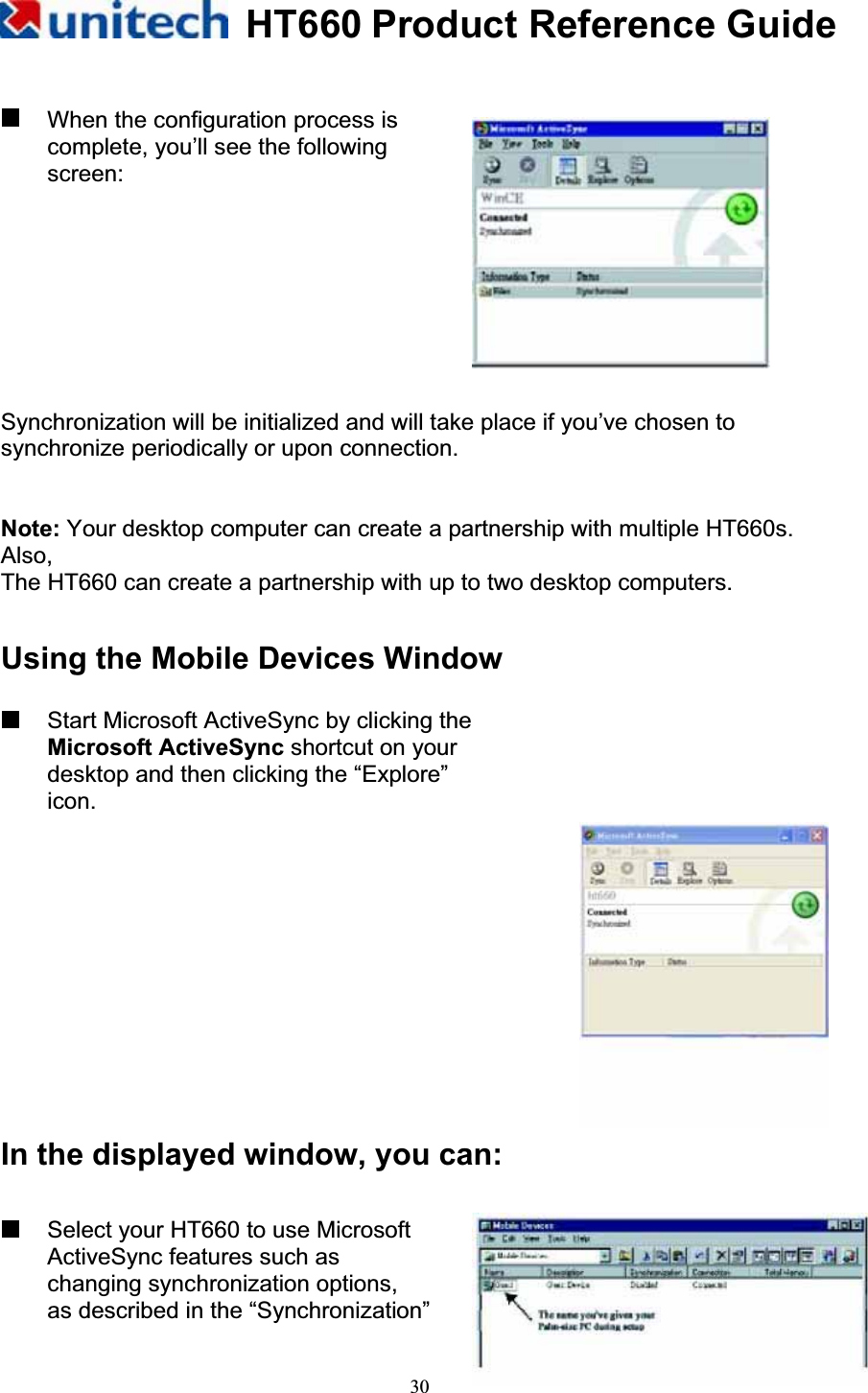 HT660 Product Reference Guide30  When the configuration process is complete, you’ll see the following screen: Synchronization will be initialized and will take place if you’ve chosen to synchronize periodically or upon connection. Note: Your desktop computer can create a partnership with multiple HT660s. Also,The HT660 can create a partnership with up to two desktop computers. Using the Mobile Devices Window   Start Microsoft ActiveSync by clicking the         Microsoft ActiveSync shortcut on your desktop and then clicking the “Explore” icon.In the displayed window, you can:   Select your HT660 to use Microsoft ActiveSync features such as   changing synchronization options, as described in the “Synchronization” 