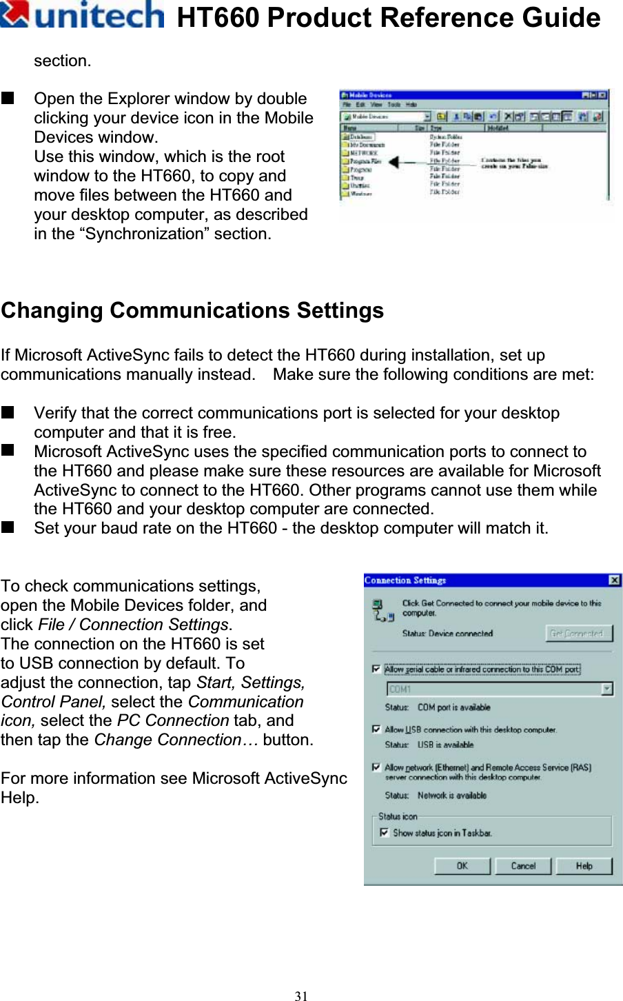 HT660 Product Reference Guide31section.   Open the Explorer window by double   clicking your device icon in the Mobile   Devices window. Use this window, which is the root window to the HT660, to copy and move files between the HT660 and   your desktop computer, as described   in the “Synchronization” section. Changing Communications Settings If Microsoft ActiveSync fails to detect the HT660 during installation, set up communications manually instead.    Make sure the following conditions are met:   Verify that the correct communications port is selected for your desktop computer and that it is free.   Microsoft ActiveSync uses the specified communication ports to connect to the HT660 and please make sure these resources are available for Microsoft ActiveSync to connect to the HT660. Other programs cannot use them while the HT660 and your desktop computer are connected.   Set your baud rate on the HT660 - the desktop computer will match it. To check communications settings, open the Mobile Devices folder, and   click File / Connection Settings.The connection on the HT660 is set to USB connection by default. To   adjust the connection, tap Start, Settings,Control Panel, select the Communication  icon, select the PC Connection tab, and   then tap the Change Connection… button. For more information see Microsoft ActiveSync Help. 