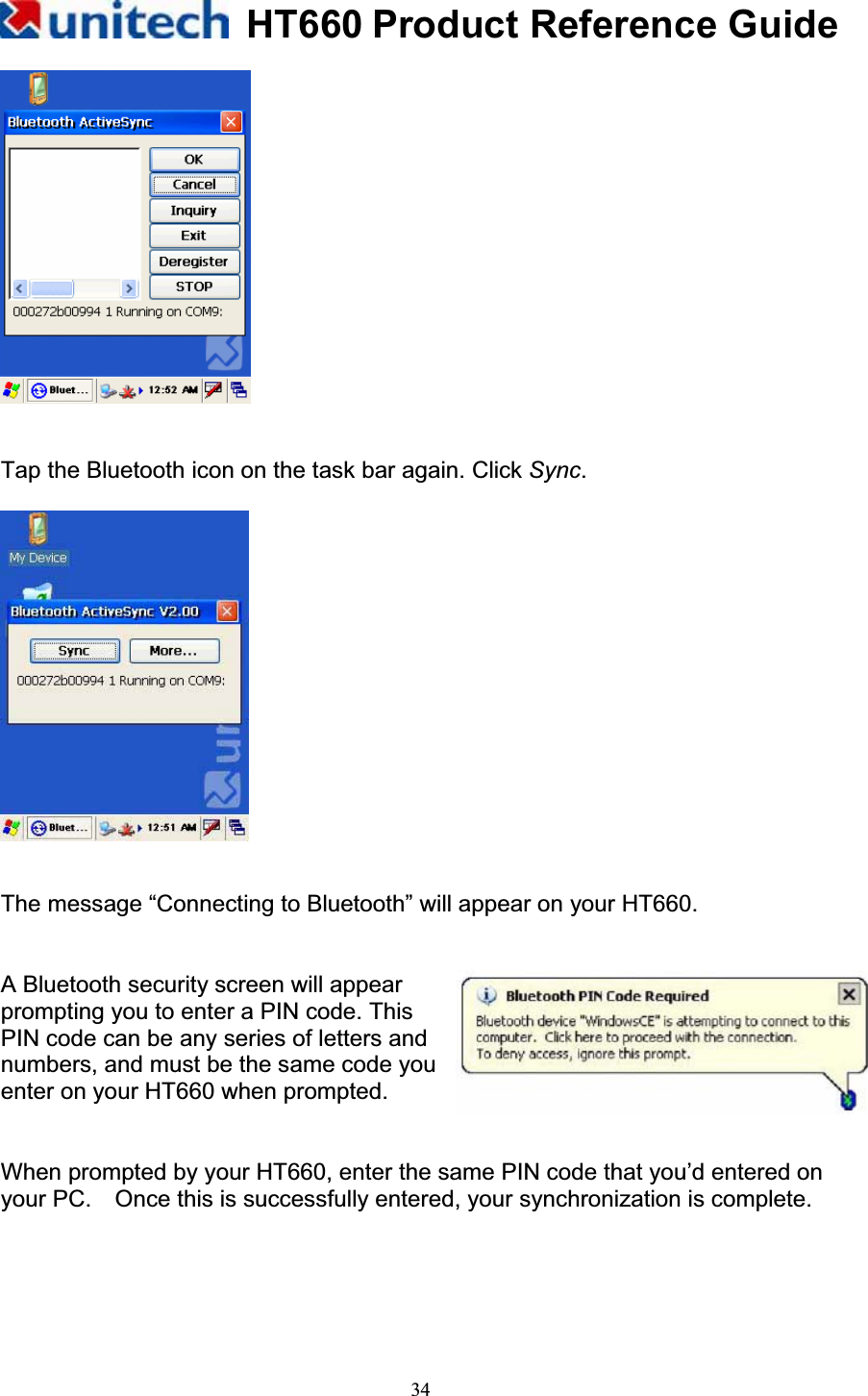 HT660 Product Reference Guide34Tap the Bluetooth icon on the task bar again. Click Sync.The message “Connecting to Bluetooth” will appear on your HT660. A Bluetooth security screen will appear   prompting you to enter a PIN code. This   PIN code can be any series of letters and   numbers, and must be the same code you enter on your HT660 when prompted. When prompted by your HT660, enter the same PIN code that you’d entered on your PC.    Once this is successfully entered, your synchronization is complete. 