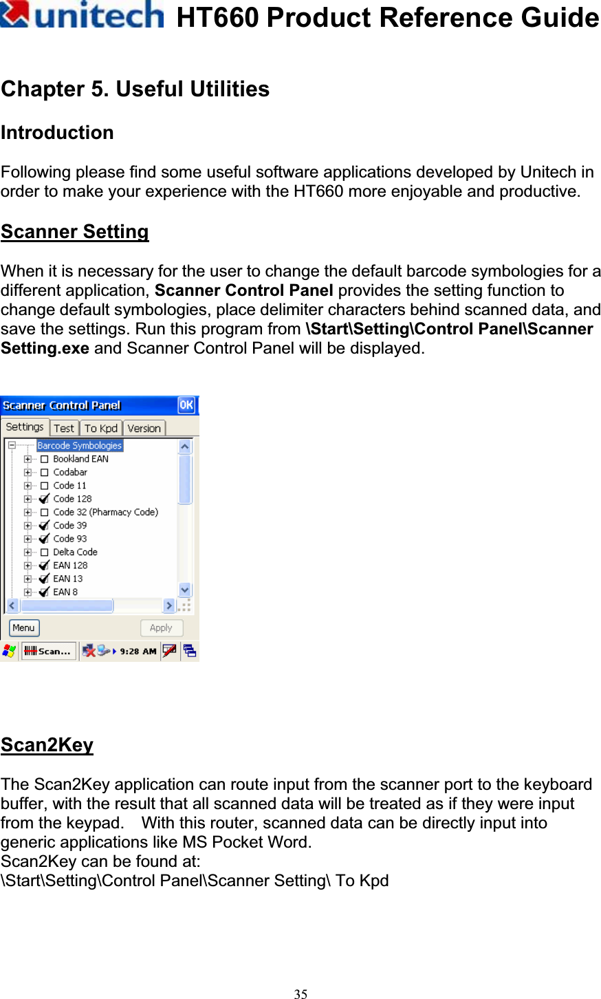 HT660 Product Reference Guide35Chapter 5. Useful Utilities Introduction Following please find some useful software applications developed by Unitech in order to make your experience with the HT660 more enjoyable and productive. Scanner SettingWhen it is necessary for the user to change the default barcode symbologies for a different application, Scanner Control Panel provides the setting function to change default symbologies, place delimiter characters behind scanned data, and save the settings. Run this program from \Start\Setting\Control Panel\Scanner Setting.exe and Scanner Control Panel will be displayed. Scan2KeyThe Scan2Key application can route input from the scanner port to the keyboard buffer, with the result that all scanned data will be treated as if they were input from the keypad.    With this router, scanned data can be directly input into generic applications like MS Pocket Word. Scan2Key can be found at: \Start\Setting\Control Panel\Scanner Setting\ To Kpd 