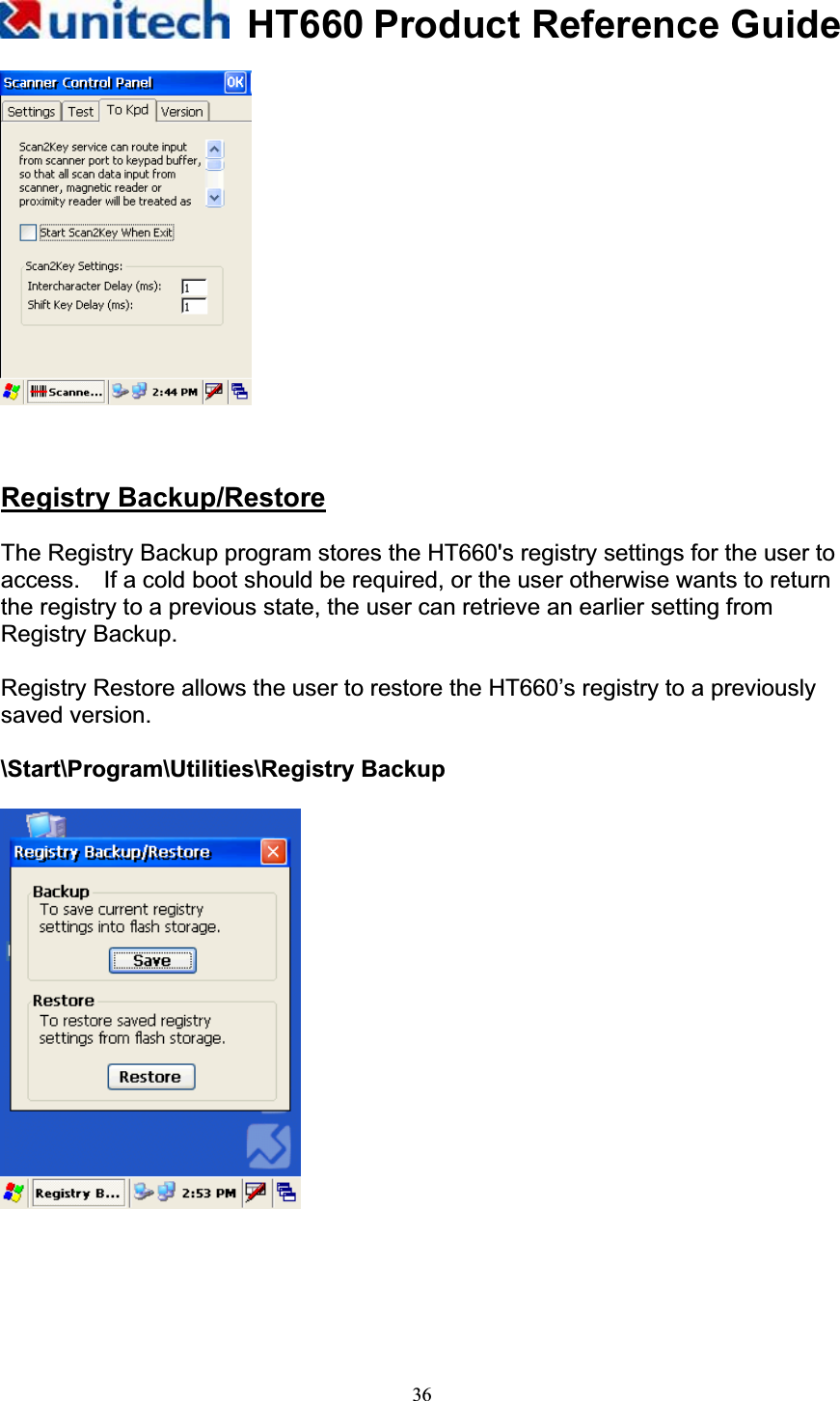 HT660 Product Reference Guide36Registry Backup/RestoreThe Registry Backup program stores the HT660&apos;s registry settings for the user to access.    If a cold boot should be required, or the user otherwise wants to return the registry to a previous state, the user can retrieve an earlier setting from Registry Backup. Registry Restore allows the user to restore the HT660’s registry to a previously saved version. \Start\Program\Utilities\Registry Backup 