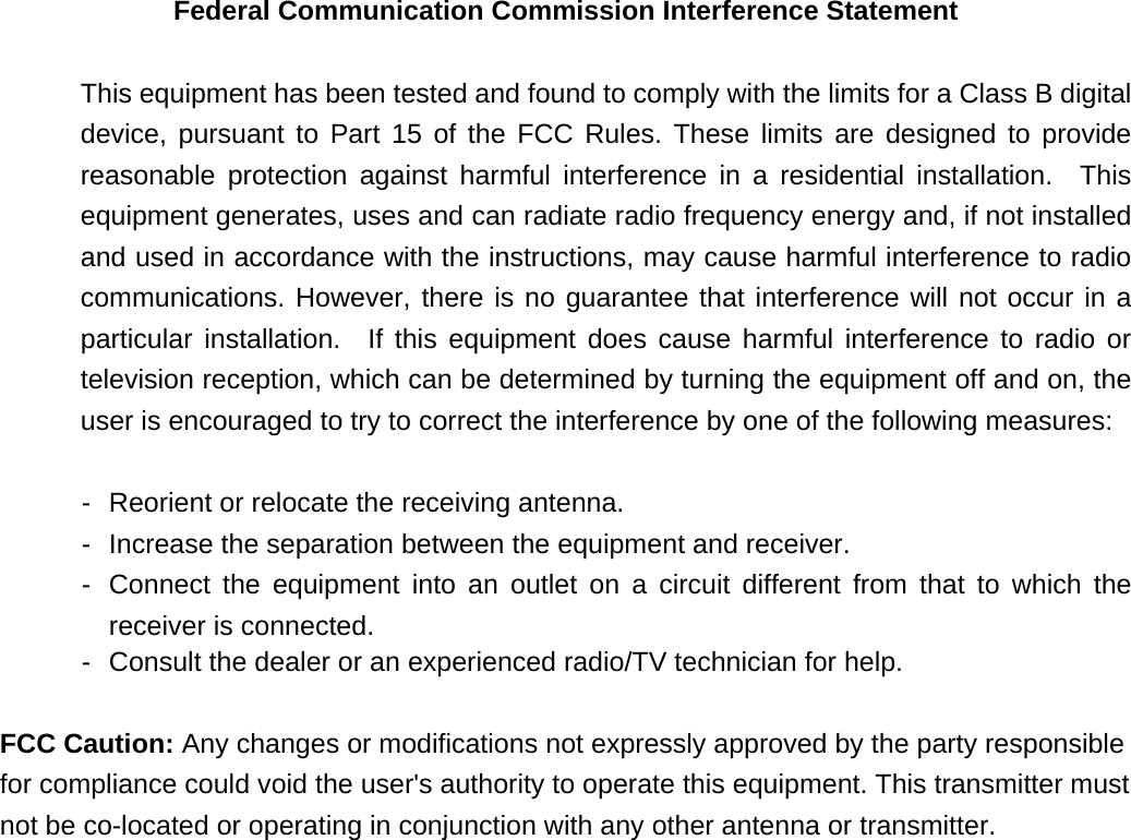 Federal Communication Commission Interference Statement   This equipment has been tested and found to comply with the limits for a Class B digital device, pursuant to Part 15 of the FCC Rules. These limits are designed to provide reasonable protection against harmful interference in a residential installation.  This equipment generates, uses and can radiate radio frequency energy and, if not installed and used in accordance with the instructions, may cause harmful interference to radio communications. However, there is no guarantee that interference will not occur in a particular installation.  If this equipment does cause harmful interference to radio or television reception, which can be determined by turning the equipment off and on, the user is encouraged to try to correct the interference by one of the following measures:   -  Reorient or relocate the receiving antenna.   -  Increase the separation between the equipment and receiver.   -  Connect the equipment into an outlet on a circuit different from that to which the receiver is connected.   -  Consult the dealer or an experienced radio/TV technician for help.  FCC Caution: Any changes or modifications not expressly approved by the party responsible for compliance could void the user&apos;s authority to operate this equipment. This transmitter must not be co-located or operating in conjunction with any other antenna or transmitter.   