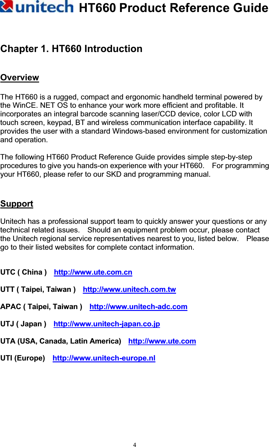 HT660 Product Reference Guide4Chapter 1. HT660 Introduction !OverviewThe HT660 is a rugged, compact and ergonomic handheld terminal powered by the WinCE. NET OS to enhance your work more efficient and profitable. It incorporates an integral barcode scanning laser/CCD device, color LCD with touch screen, keypad, BT and wireless communication interface capability. It provides the user with a standard Windows-based environment for customization and operation. The following HT660 Product Reference Guide provides simple step-by-step procedures to give you hands-on experience with your HT660.    For programming your HT660, please refer to our SKD and programming manual. SupportUnitech has a professional support team to quickly answer your questions or any technical related issues.    Should an equipment problem occur, please contact the Unitech regional service representatives nearest to you, listed below.    Please go to their listed websites for complete contact information. UTC ( China )    http://www.ute.com.cnUTT ( Taipei, Taiwan )    http://www.unitech.com.twAPAC ( Taipei, Taiwan )    http://www.unitech-adc.comUTJ ( Japan )   http://www.unitech-japan.co.jpUTA (USA, Canada, Latin America)    http://www.ute.comUTI (Europe)    http://www.unitech-europe.nl
