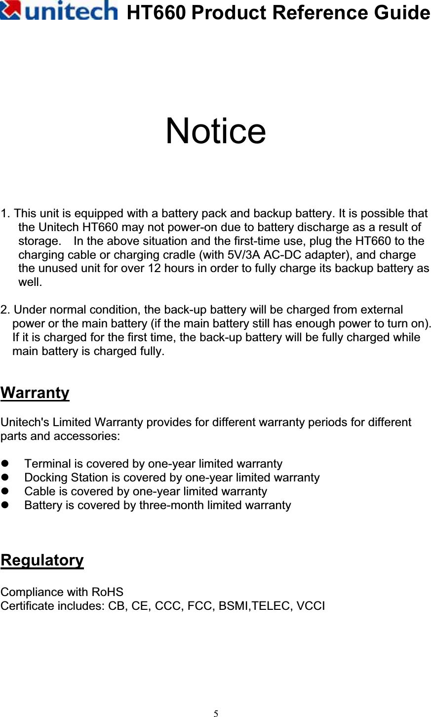 HT660 Product Reference Guide5Notice1. This unit is equipped with a battery pack and backup battery. It is possible that the Unitech HT660 may not power-on due to battery discharge as a result of storage.    In the above situation and the first-time use, plug the HT660 to the charging cable or charging cradle (with 5V/3A AC-DC adapter), and charge the unused unit for over 12 hours in order to fully charge its backup battery as well. 2. Under normal condition, the back-up battery will be charged from external power or the main battery (if the main battery still has enough power to turn on). If it is charged for the first time, the back-up battery will be fully charged while main battery is charged fully. WarrantyUnitech&apos;s Limited Warranty provides for different warranty periods for different parts and accessories: z  Terminal is covered by one-year limited warranty z  Docking Station is covered by one-year limited warranty z  Cable is covered by one-year limited warranty z  Battery is covered by three-month limited warranty RegulatoryCompliance with RoHS   Certificate includes: CB, CE, CCC, FCC, BSMI,TELEC, VCCI 