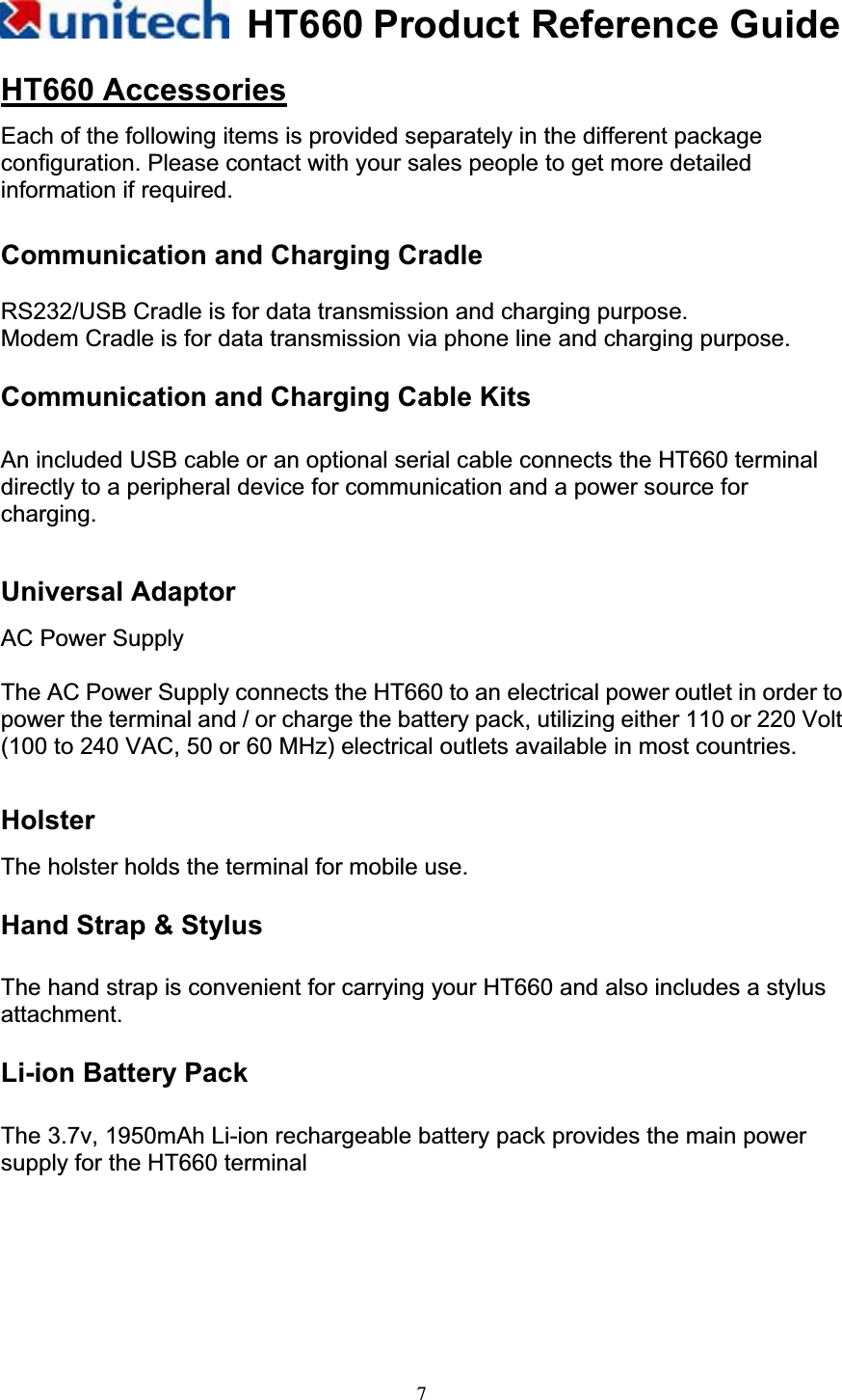 HT660 Product Reference Guide7HT660 AccessoriesEach of the following items is provided separately in the different package configuration. Please contact with your sales people to get more detailed information if required.     Communication and Charging Cradle RS232/USB Cradle is for data transmission and charging purpose. Modem Cradle is for data transmission via phone line and charging purpose. Communication and Charging Cable Kits   An included USB cable or an optional serial cable connects the HT660 terminal directly to a peripheral device for communication and a power source for charging.Universal Adaptor AC Power Supply The AC Power Supply connects the HT660 to an electrical power outlet in order to power the terminal and / or charge the battery pack, utilizing either 110 or 220 Volt (100 to 240 VAC, 50 or 60 MHz) electrical outlets available in most countries. HolsterThe holster holds the terminal for mobile use. Hand Strap &amp; Stylus The hand strap is convenient for carrying your HT660 and also includes a stylus attachment. Li-ion Battery Pack   The 3.7v, 1950mAh Li-ion rechargeable battery pack provides the main power supply for the HT660 terminal