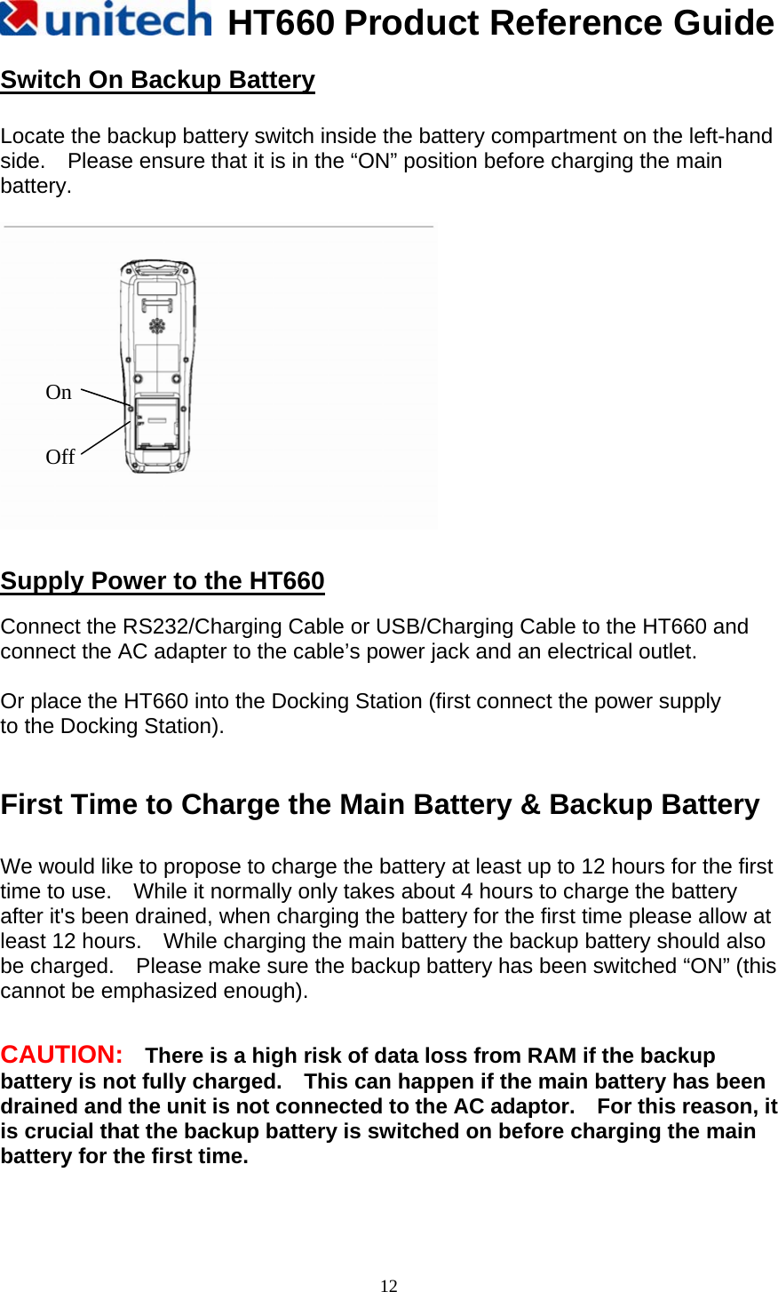   HT660 Product Reference Guide   12Switch On Backup Battery  Locate the backup battery switch inside the battery compartment on the left-hand side.    Please ensure that it is in the “ON” position before charging the main battery.     Supply Power to the HT660  Connect the RS232/Charging Cable or USB/Charging Cable to the HT660 and connect the AC adapter to the cable’s power jack and an electrical outlet.  Or place the HT660 into the Docking Station (first connect the power supply   to the Docking Station).   First Time to Charge the Main Battery &amp; Backup Battery  We would like to propose to charge the battery at least up to 12 hours for the first time to use.    While it normally only takes about 4 hours to charge the battery after it&apos;s been drained, when charging the battery for the first time please allow at least 12 hours.    While charging the main battery the backup battery should also be charged.    Please make sure the backup battery has been switched “ON” (this cannot be emphasized enough).   CAUTION:    There is a high risk of data loss from RAM if the backup battery is not fully charged.    This can happen if the main battery has been drained and the unit is not connected to the AC adaptor.    For this reason, it is crucial that the backup battery is switched on before charging the main battery for the first time.   Off On 