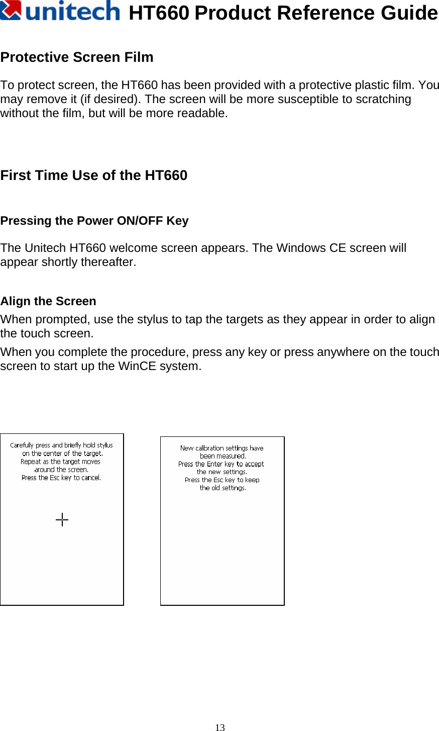   HT660 Product Reference Guide   13 Protective Screen Film  To protect screen, the HT660 has been provided with a protective plastic film. You may remove it (if desired). The screen will be more susceptible to scratching without the film, but will be more readable.     First Time Use of the HT660   Pressing the Power ON/OFF Key  The Unitech HT660 welcome screen appears. The Windows CE screen will appear shortly thereafter.              Align the Screen   When prompted, use the stylus to tap the targets as they appear in order to align the touch screen. When you complete the procedure, press any key or press anywhere on the touch screen to start up the WinCE system.                