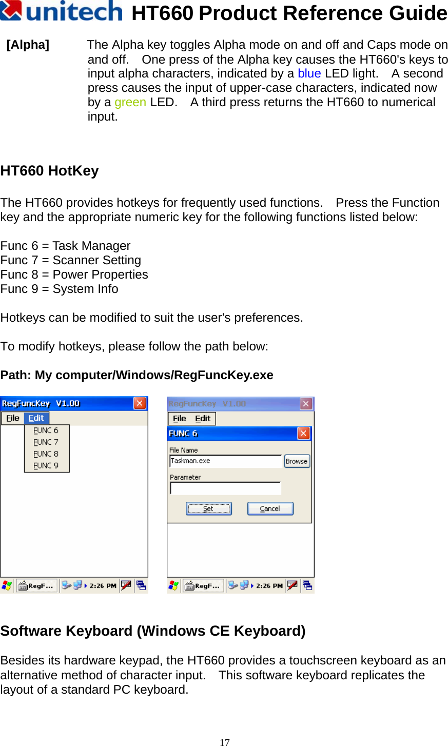   HT660 Product Reference Guide   17 [Alpha]      The Alpha key toggles Alpha mode on and off and Caps mode on and off.    One press of the Alpha key causes the HT660&apos;s keys to input alpha characters, indicated by a blue LED light.  A second press causes the input of upper-case characters, indicated now by a green LED.    A third press returns the HT660 to numerical input.    HT660 HotKey  The HT660 provides hotkeys for frequently used functions.    Press the Function key and the appropriate numeric key for the following functions listed below:  Func 6 = Task Manager Func 7 = Scanner Setting Func 8 = Power Properties Func 9 = System Info  Hotkeys can be modified to suit the user&apos;s preferences.  To modify hotkeys, please follow the path below:  Path: My computer/Windows/RegFuncKey.exe         Software Keyboard (Windows CE Keyboard)  Besides its hardware keypad, the HT660 provides a touchscreen keyboard as an alternative method of character input.    This software keyboard replicates the layout of a standard PC keyboard.  