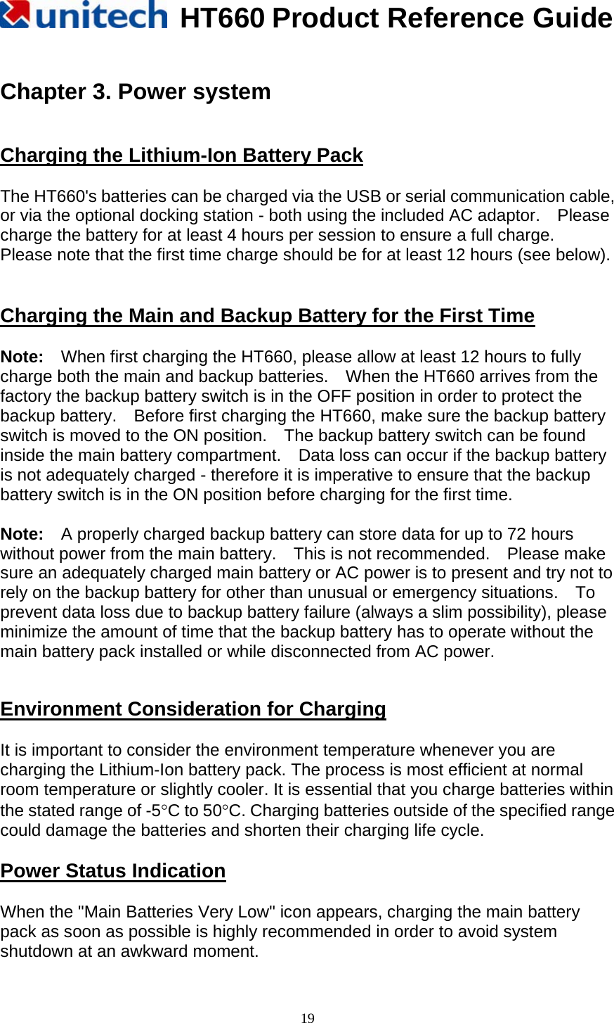   HT660 Product Reference Guide   19 Chapter 3. Power system   Charging the Lithium-Ion Battery Pack  The HT660&apos;s batteries can be charged via the USB or serial communication cable, or via the optional docking station - both using the included AC adaptor.    Please charge the battery for at least 4 hours per session to ensure a full charge.   Please note that the first time charge should be for at least 12 hours (see below).   Charging the Main and Backup Battery for the First Time  Note:    When first charging the HT660, please allow at least 12 hours to fully charge both the main and backup batteries.    When the HT660 arrives from the factory the backup battery switch is in the OFF position in order to protect the backup battery.    Before first charging the HT660, make sure the backup battery switch is moved to the ON position.    The backup battery switch can be found inside the main battery compartment.    Data loss can occur if the backup battery is not adequately charged - therefore it is imperative to ensure that the backup battery switch is in the ON position before charging for the first time.  Note:    A properly charged backup battery can store data for up to 72 hours without power from the main battery.    This is not recommended.    Please make sure an adequately charged main battery or AC power is to present and try not to rely on the backup battery for other than unusual or emergency situations.    To prevent data loss due to backup battery failure (always a slim possibility), please minimize the amount of time that the backup battery has to operate without the main battery pack installed or while disconnected from AC power.   Environment Consideration for Charging  It is important to consider the environment temperature whenever you are charging the Lithium-Ion battery pack. The process is most efficient at normal room temperature or slightly cooler. It is essential that you charge batteries within the stated range of -5°C to 50°C. Charging batteries outside of the specified range could damage the batteries and shorten their charging life cycle.  Power Status Indication  When the &quot;Main Batteries Very Low&quot; icon appears, charging the main battery pack as soon as possible is highly recommended in order to avoid system shutdown at an awkward moment. 