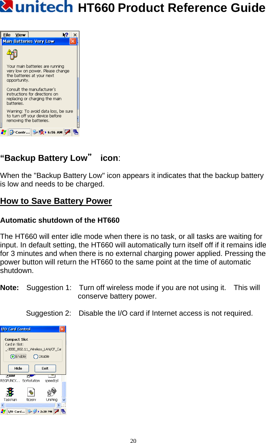   HT660 Product Reference Guide   20    “Backup Battery Low” icon:   When the &quot;Backup Battery Low&quot; icon appears it indicates that the backup battery is low and needs to be charged.  How to Save Battery Power  Automatic shutdown of the HT660  The HT660 will enter idle mode when there is no task, or all tasks are waiting for input. In default setting, the HT660 will automatically turn itself off if it remains idle for 3 minutes and when there is no external charging power applied. Pressing the power button will return the HT660 to the same point at the time of automatic shutdown.  Note:    Suggestion 1:    Turn off wireless mode if you are not using it.    This will conserve battery power.  Suggestion 2:    Disable the I/O card if Internet access is not required.   