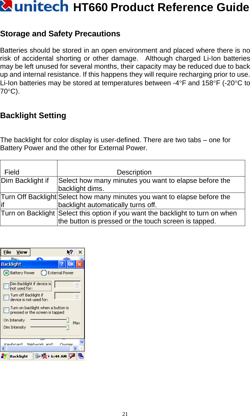  HT660 Product Reference Guide   21 Storage and Safety Precautions  Batteries should be stored in an open environment and placed where there is no risk of accidental shorting or other damage.  Although charged Li-Ion batteries may be left unused for several months, their capacity may be reduced due to back up and internal resistance. If this happens they will require recharging prior to use.   Li-Ion batteries may be stored at temperatures between -4°F and 158°F (-20°C to 70°C).   Backlight Setting   The backlight for color display is user-defined. There are two tabs – one for Battery Power and the other for External Power.      Field   Description Dim Backlight if  Select how many minutes you want to elapse before the backlight dims. Turn Off Backlightif Select how many minutes you want to elapse before the backlight automatically turns off. Turn on Backlight Select this option if you want the backlight to turn on when the button is pressed or the touch screen is tapped.         