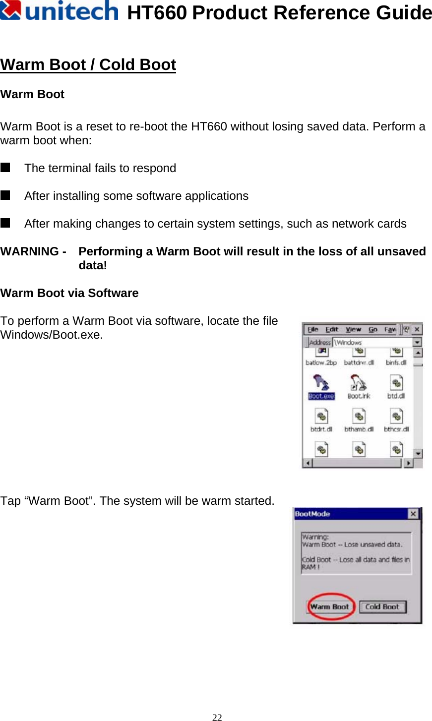   HT660 Product Reference Guide   22 Warm Boot / Cold Boot  Warm Boot  Warm Boot is a reset to re-boot the HT660 without losing saved data. Perform a warm boot when:    The terminal fails to respond    After installing some software applications    After making changes to certain system settings, such as network cards  WARNING -    Performing a Warm Boot will result in the loss of all unsaved data!  Warm Boot via Software  To perform a Warm Boot via software, locate the file Windows/Boot.exe.            Tap “Warm Boot”. The system will be warm started.             