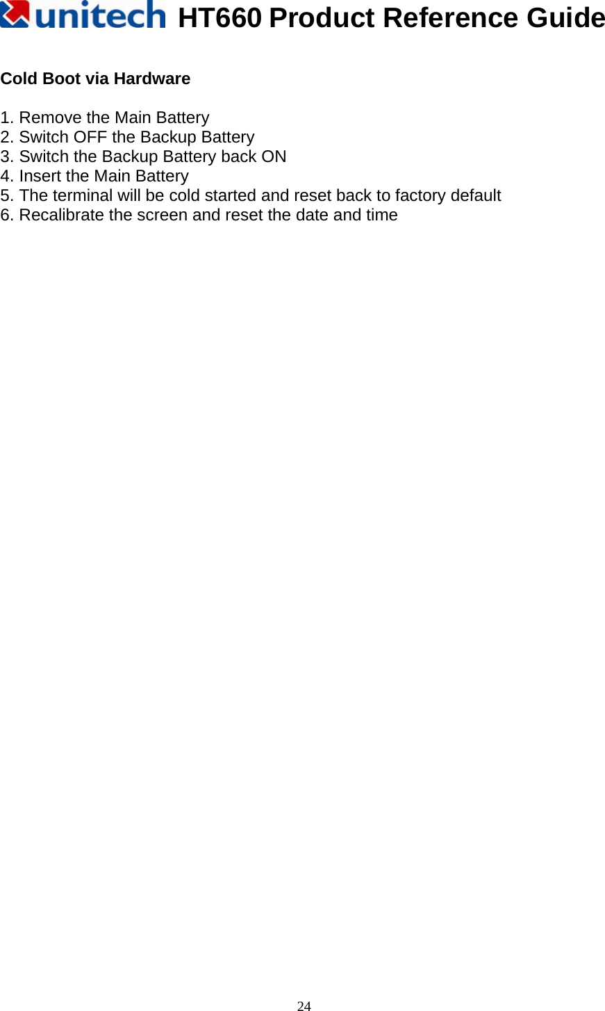  HT660 Product Reference Guide   24 Cold Boot via Hardware  1. Remove the Main Battery 2. Switch OFF the Backup Battery 3. Switch the Backup Battery back ON 4. Insert the Main Battery 5. The terminal will be cold started and reset back to factory default 6. Recalibrate the screen and reset the date and time                                          