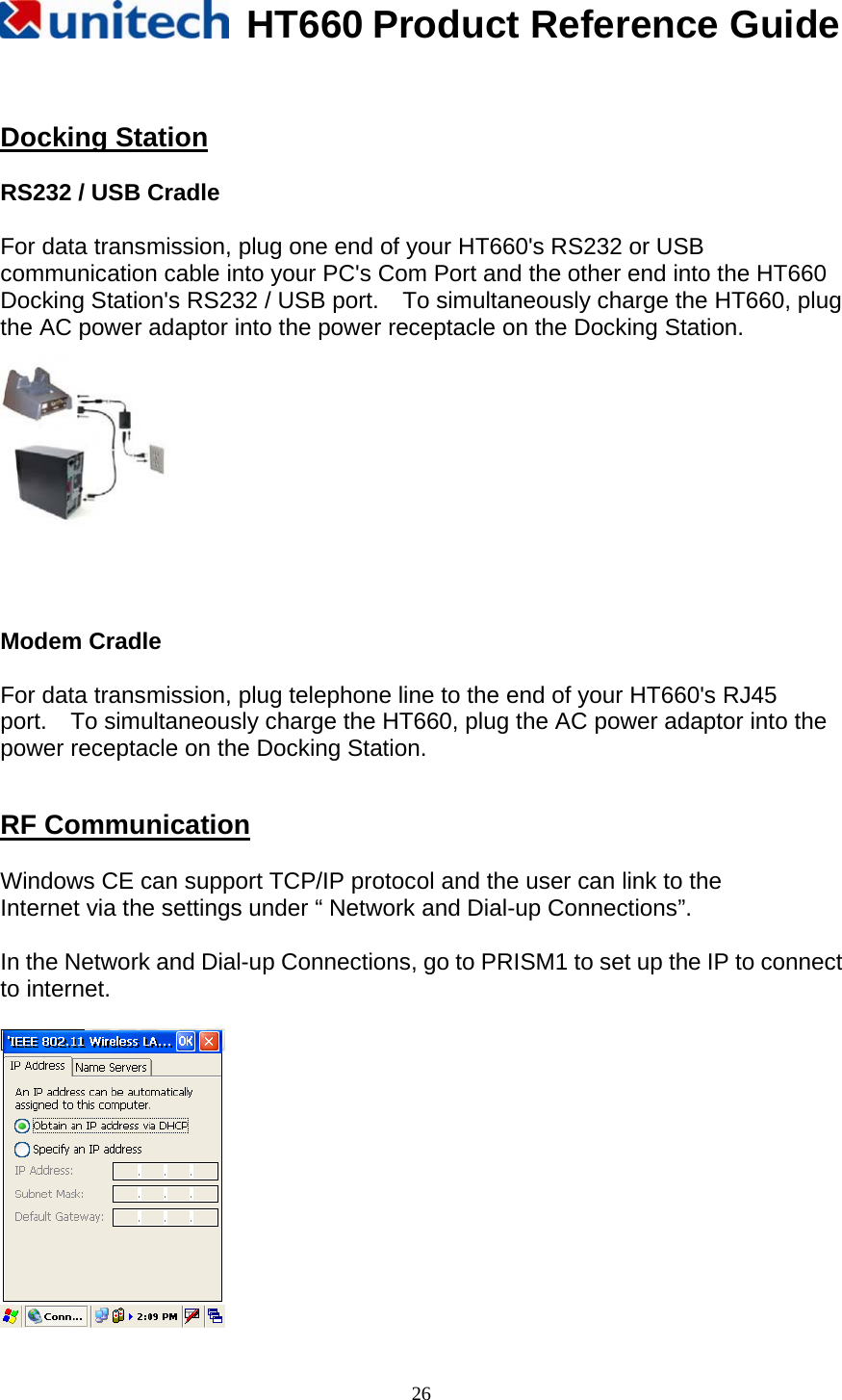   HT660 Product Reference Guide   26  Docking Station  RS232 / USB Cradle    For data transmission, plug one end of your HT660&apos;s RS232 or USB communication cable into your PC&apos;s Com Port and the other end into the HT660 Docking Station&apos;s RS232 / USB port.    To simultaneously charge the HT660, plug the AC power adaptor into the power receptacle on the Docking Station.   Modem Cradle  For data transmission, plug telephone line to the end of your HT660&apos;s RJ45     port.    To simultaneously charge the HT660, plug the AC power adaptor into the power receptacle on the Docking Station.   RF Communication  Windows CE can support TCP/IP protocol and the user can link to the Internet via the settings under “ Network and Dial-up Connections”.    In the Network and Dial-up Connections, go to PRISM1 to set up the IP to connect to internet.          