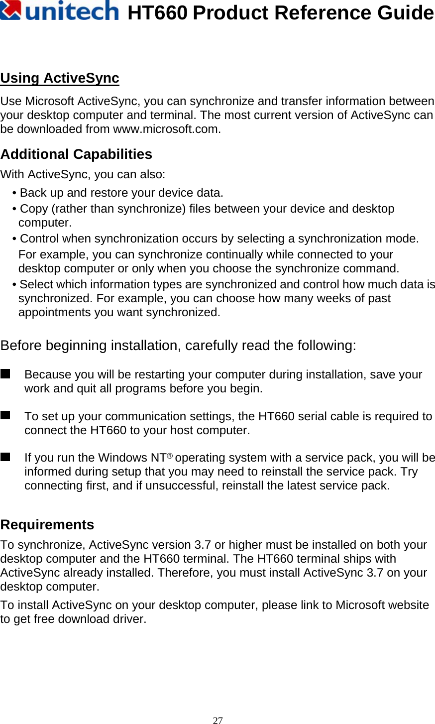   HT660 Product Reference Guide   27 Using ActiveSync Use Microsoft ActiveSync, you can synchronize and transfer information between your desktop computer and terminal. The most current version of ActiveSync can be downloaded from www.microsoft.com. Additional Capabilities With ActiveSync, you can also: • Back up and restore your device data.   • Copy (rather than synchronize) files between your device and desktop computer. • Control when synchronization occurs by selecting a synchronization mode.   For example, you can synchronize continually while connected to your desktop computer or only when you choose the synchronize command. • Select which information types are synchronized and control how much data is synchronized. For example, you can choose how many weeks of past appointments you want synchronized.  Before beginning installation, carefully read the following:    Because you will be restarting your computer during installation, save your work and quit all programs before you begin.    To set up your communication settings, the HT660 serial cable is required to connect the HT660 to your host computer.    If you run the Windows NT® operating system with a service pack, you will be informed during setup that you may need to reinstall the service pack. Try connecting first, and if unsuccessful, reinstall the latest service pack.  Requirements To synchronize, ActiveSync version 3.7 or higher must be installed on both your desktop computer and the HT660 terminal. The HT660 terminal ships with ActiveSync already installed. Therefore, you must install ActiveSync 3.7 on your desktop computer.   To install ActiveSync on your desktop computer, please link to Microsoft website to get free download driver.    