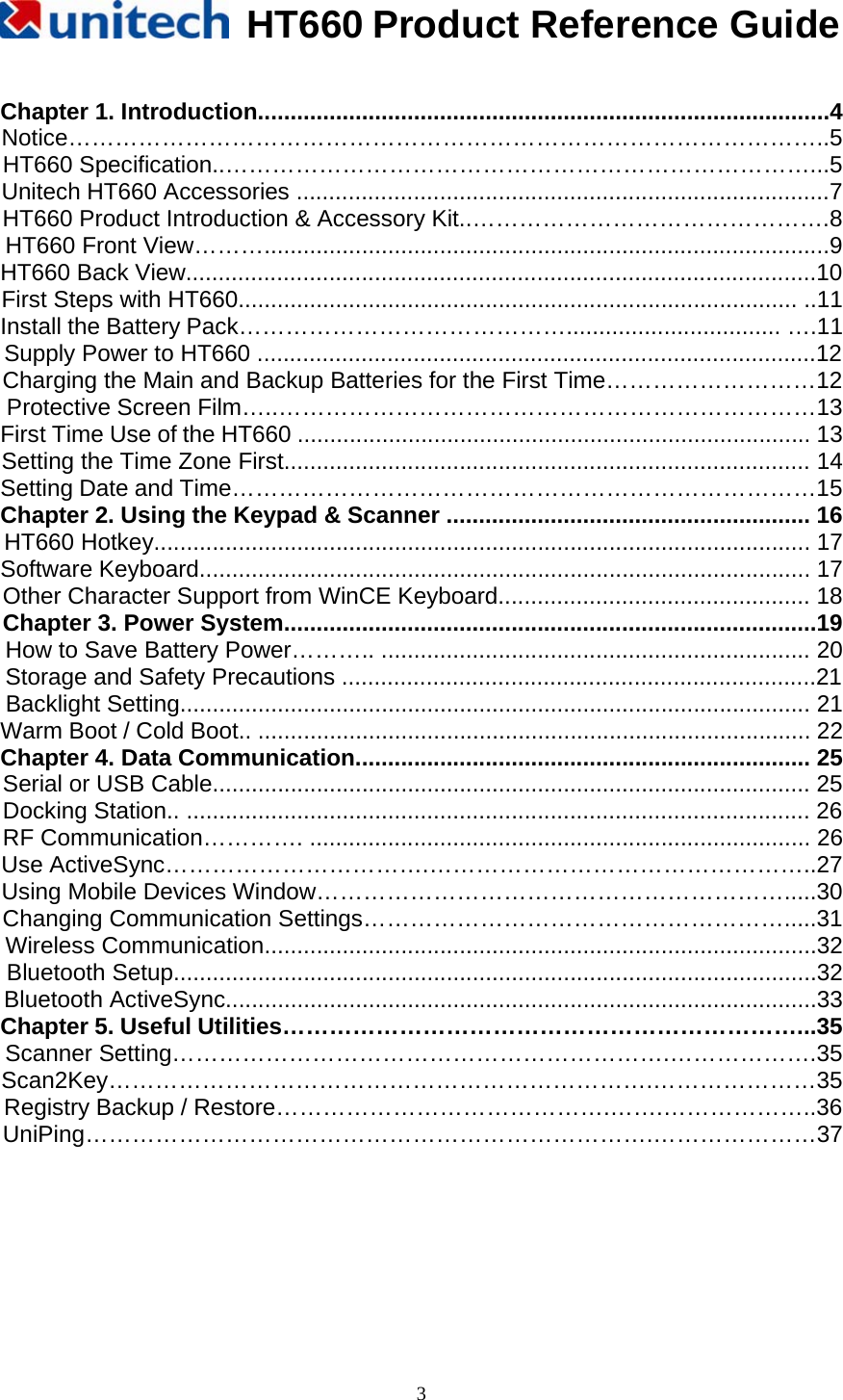   HT660 Product Reference Guide   3 Chapter 1. Introduction........................................................................................4 Notice……………………………………………………………………………………..5  HT660 Specification..…………………………………………………………………...5 Unitech HT660 Accessories ..................................................................................7 HT660 Product Introduction &amp; Accessory Kit..……………………………………….8 HT660 Front View……….......................................................................................9 HT660 Back View.................................................................................................10 First Steps with HT660...................................................................................... ..11 Install the Battery Pack……………………………………................................. ….11 Supply Power to HT660 ......................................................................................12 Charging the Main and Backup Batteries for the First Time………………………12 Protective Screen Film…..……………………………………………………………13  First Time Use of the HT660 ............................................................................... 13 Setting the Time Zone First................................................................................. 14 Setting Date and Time…………………………………………………………………15 Chapter 2. Using the Keypad &amp; Scanner ........................................................ 16 HT660 Hotkey..................................................................................................... 17 Software Keyboard.............................................................................................. 17 Other Character Support from WinCE Keyboard................................................ 18 Chapter 3. Power System..................................................................................19 How to Save Battery Power……….. .................................................................. 20 Storage and Safety Precautions .........................................................................21 Backlight Setting................................................................................................. 21 Warm Boot / Cold Boot.. ..................................................................................... 22 Chapter 4. Data Communication...................................................................... 25 Serial or USB Cable............................................................................................ 25 Docking Station.. ................................................................................................ 26 RF Communication…………. ............................................................................. 26 Use ActiveSync…………………………….…………………………………………..27 Using Mobile Devices Window…………………………………………………….....30 Changing Communication Settings……………………………………………….....31 Wireless Communication.....................................................................................32 Bluetooth Setup...................................................................................................32 Bluetooth ActiveSync...........................................................................................33 Chapter 5. Useful Utilities…………………………………………………………...35 Scanner Setting……………………………………………………….……………….35 Scan2Key…………………………………………………………….…………………35 Registry Backup / Restore…………………………………….…….………………..36 UniPing……………………………………………………………….…………………37      